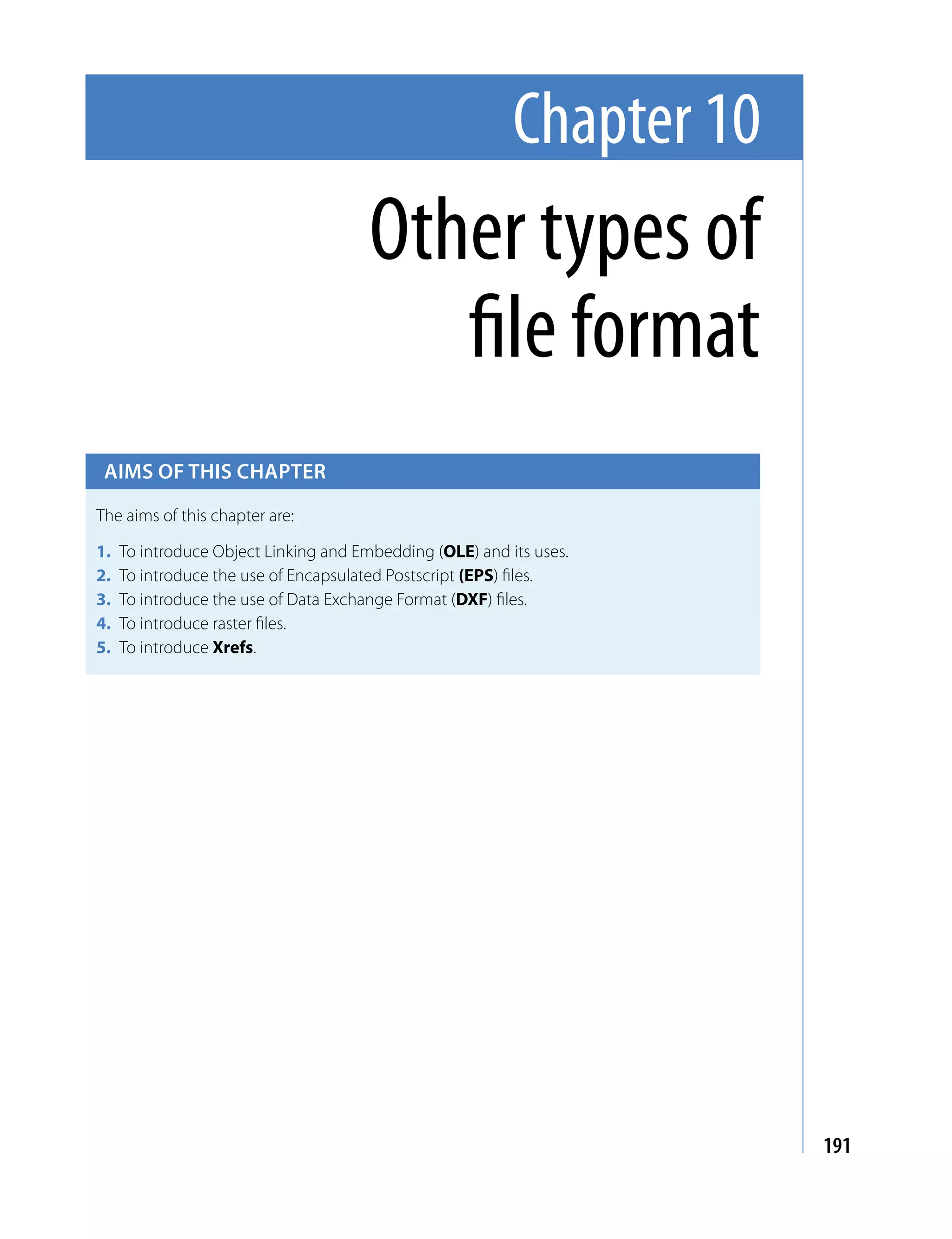 Chapter 10
                                      Other types of
                                         file format
 Aims of this chApter

The aims of this chapter are:

1.   To introduce Object Linking and Embedding (OLE) and its uses.
2.   To introduce the use of Encapsulated Postscript (EPS) files.
3.   To introduce the use of Data Exchange Format (DXF) files.
4.   To introduce raster files.
5.   To introduce Xrefs.




                                                                       191
 