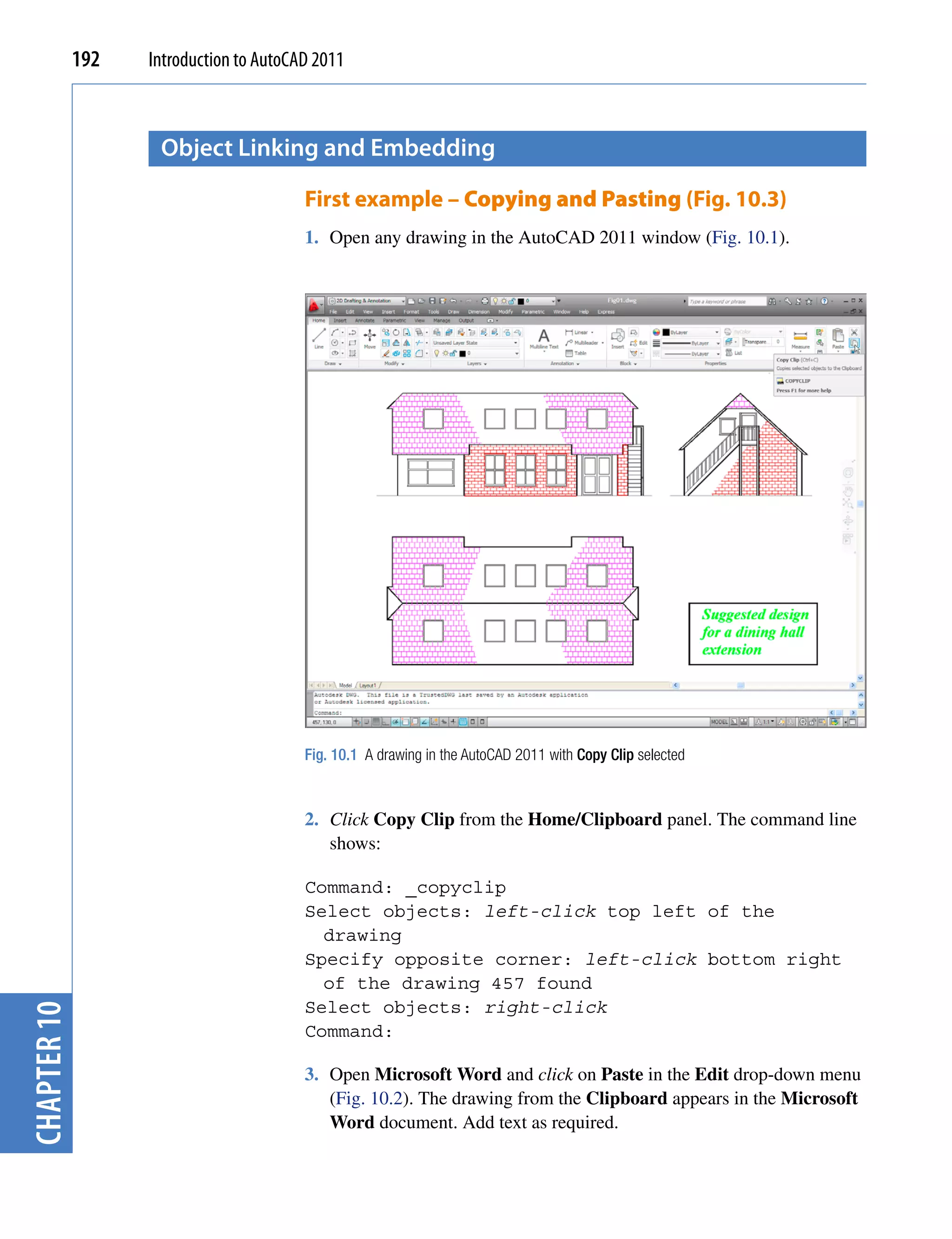 192   Introduction to AutoCAD 2011



                    object Linking and embedding

                                         First example – Copying and Pasting (Fig. 10.3)
                                         1. Open any drawing in the AutoCAD 2011 window (Fig. 10.1).




                                         Fig. 10.1 A drawing in the AutoCAD 2011 with Copy Clip selected



                                         2. Click Copy Clip from the Home/Clipboard panel. The command line
                                            shows:

                                         Command: _copyclip
                                         Select objects: left-click top left of the
                                           drawing
                                         Specify opposite corner: left-click bottom right
                                           of the drawing 457 found
                                         Select objects: right-click
chapter 10




                                         Command:

                                         3. Open Microsoft Word and click on Paste in the Edit drop-down menu
                                            (Fig. 10.2). The drawing from the Clipboard appears in the Microsoft
                                            Word document. Add text as required.
 