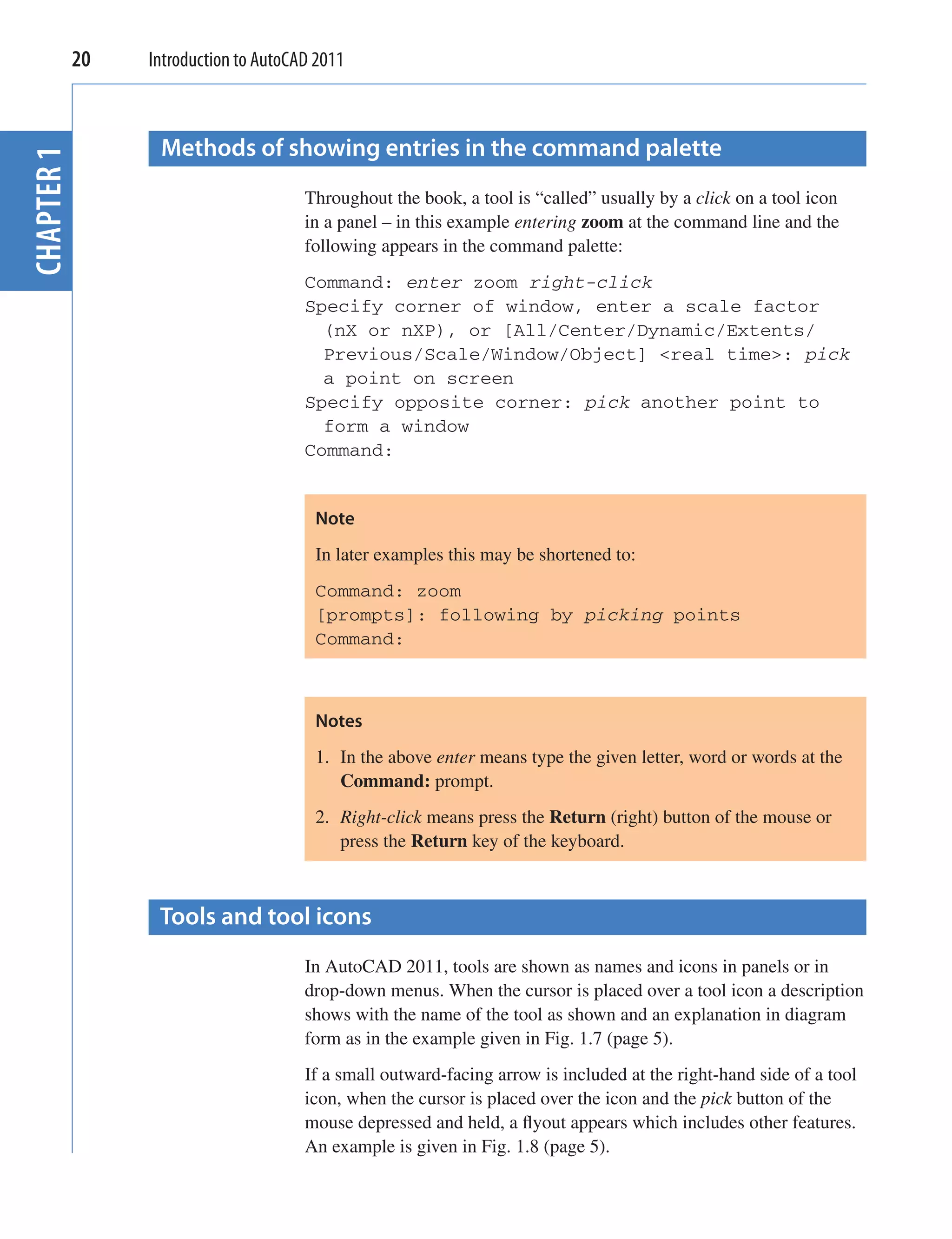 20   Introduction to AutoCAD 2011



              Methods of showing entries in the command palette
CHAPTER 1



                                   Throughout the book, a tool is “called” usually by a click on a tool icon
                                   in a panel – in this example entering zoom at the command line and the
                                   following appears in the command palette:
                                   Command: enter zoom right-click
                                   Specify corner of window, enter a scale factor
                                     (nX or nXP), or [All/Center/Dynamic/Extents/
                                     Previous/Scale/Window/Object] <real time>: pick
                                     a point on screen
                                   Specify opposite corner: pick another point to
                                     form a window
                                   Command:


                                    Note
                                    In later examples this may be shortened to:
                                    Command: zoom
                                    [prompts]: following by picking points
                                    Command:



                                    Notes
                                    1. In the above enter means type the given letter, word or words at the
                                       Command: prompt.
                                    2. Right-click means press the Return (right) button of the mouse or
                                       press the Return key of the keyboard.



              Tools and tool icons
                                   In AutoCAD 2011, tools are shown as names and icons in panels or in
                                   drop-down menus. When the cursor is placed over a tool icon a description
                                   shows with the name of the tool as shown and an explanation in diagram
                                   form as in the example given in Fig. 1.7 (page 5).
                                   If a small outward-facing arrow is included at the right-hand side of a tool
                                   icon, when the cursor is placed over the icon and the pick button of the
                                   mouse depressed and held, a ﬂyout appears which includes other features.
                                   An example is given in Fig. 1.8 (page 5).
 