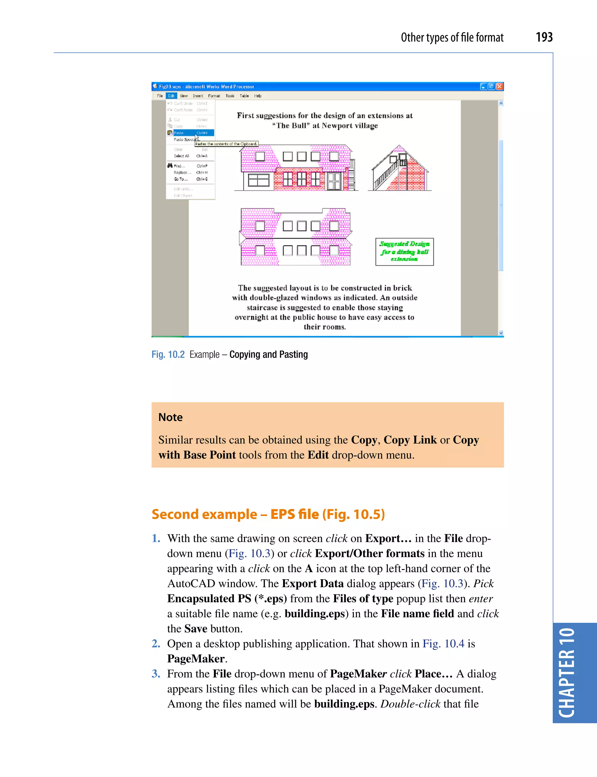Other types of file format   193




Fig. 10.2 Example – Copying and Pasting




 Note
 Similar results can be obtained using the Copy, Copy Link or Copy
 with Base Point tools from the Edit drop-down menu.




Second example – EPS file (Fig. 10.5)
1. With the same drawing on screen click on Export… in the File drop-
   down menu (Fig. 10.3) or click Export/Other formats in the menu
   appearing with a click on the A icon at the top left-hand corner of the
   AutoCAD window. The Export Data dialog appears (Fig. 10.3). Pick
   Encapsulated PS (*.eps) from the Files of type popup list then enter
   a suitable file name (e.g. building.eps) in the File name field and click
   the Save button.
                                                                                     chapter 10


2. Open a desktop publishing application. That shown in Fig. 10.4 is
   PageMaker.
3. From the File drop-down menu of PageMaker click Place… A dialog
   appears listing files which can be placed in a PageMaker document.
   Among the files named will be building.eps. Double-click that file
 
