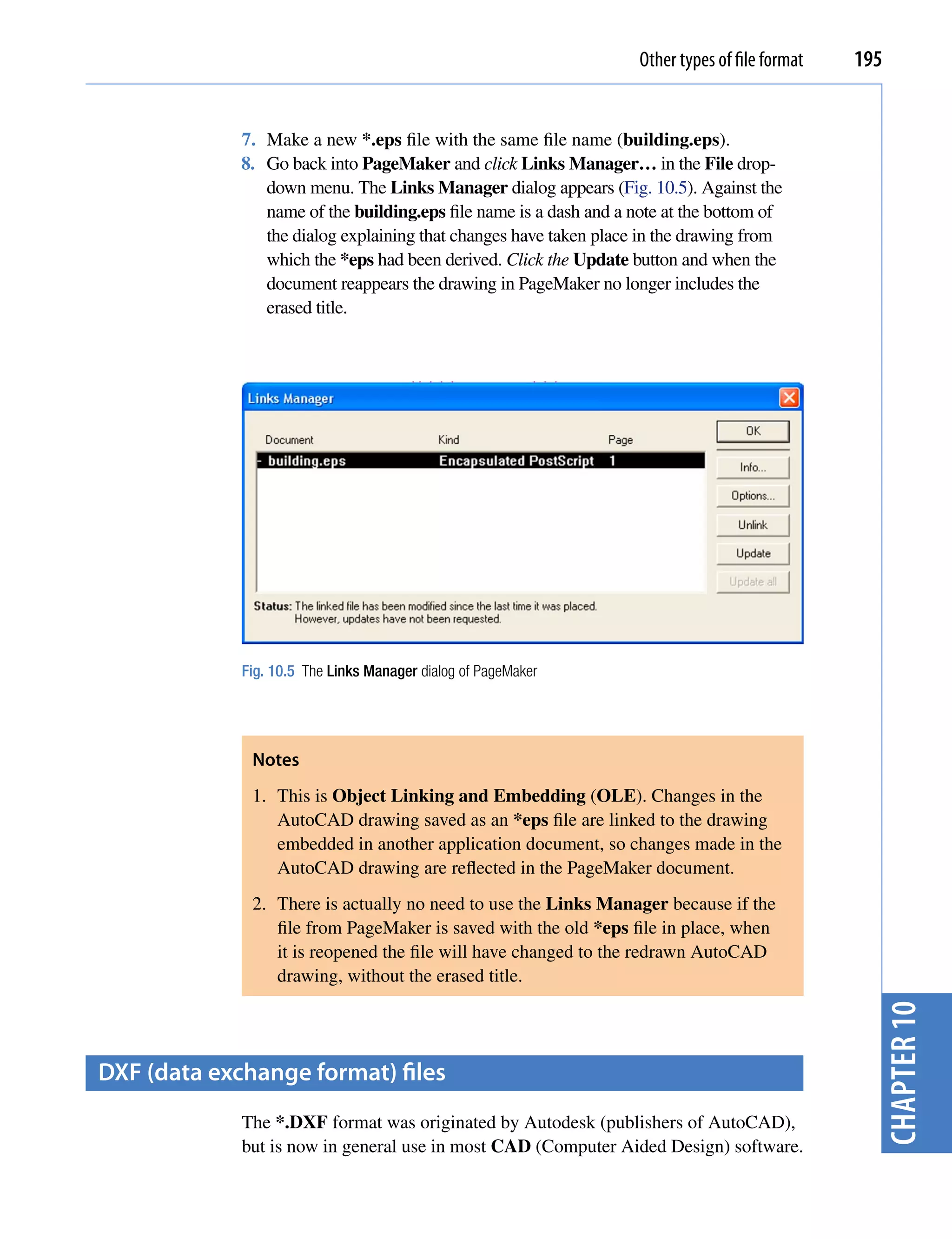 Other types of file format   195


             7. Make a new *.eps file with the same file name (building.eps).
             8. Go back into PageMaker and click Links Manager… in the File drop-
                down menu. The Links Manager dialog appears (Fig. 10.5). Against the
                name of the building.eps file name is a dash and a note at the bottom of
                the dialog explaining that changes have taken place in the drawing from
                which the *eps had been derived. Click the Update button and when the
                document reappears the drawing in PageMaker no longer includes the
                erased title.




             Fig. 10.5 The Links Manager dialog of PageMaker




              Notes
              1. This is Object Linking and Embedding (OLE). Changes in the
                 AutoCAD drawing saved as an *eps file are linked to the drawing
                 embedded in another application document, so changes made in the
                 AutoCAD drawing are reflected in the PageMaker document.
              2. There is actually no need to use the Links Manager because if the
                 file from PageMaker is saved with the old *eps file in place, when
                 it is reopened the file will have changed to the redrawn AutoCAD
                 drawing, without the erased title.
                                                                                                   chapter 10



DXf (data exchange format) files
             The *.DXF format was originated by Autodesk (publishers of AutoCAD),
             but is now in general use in most CAD (Computer Aided Design) software.
 