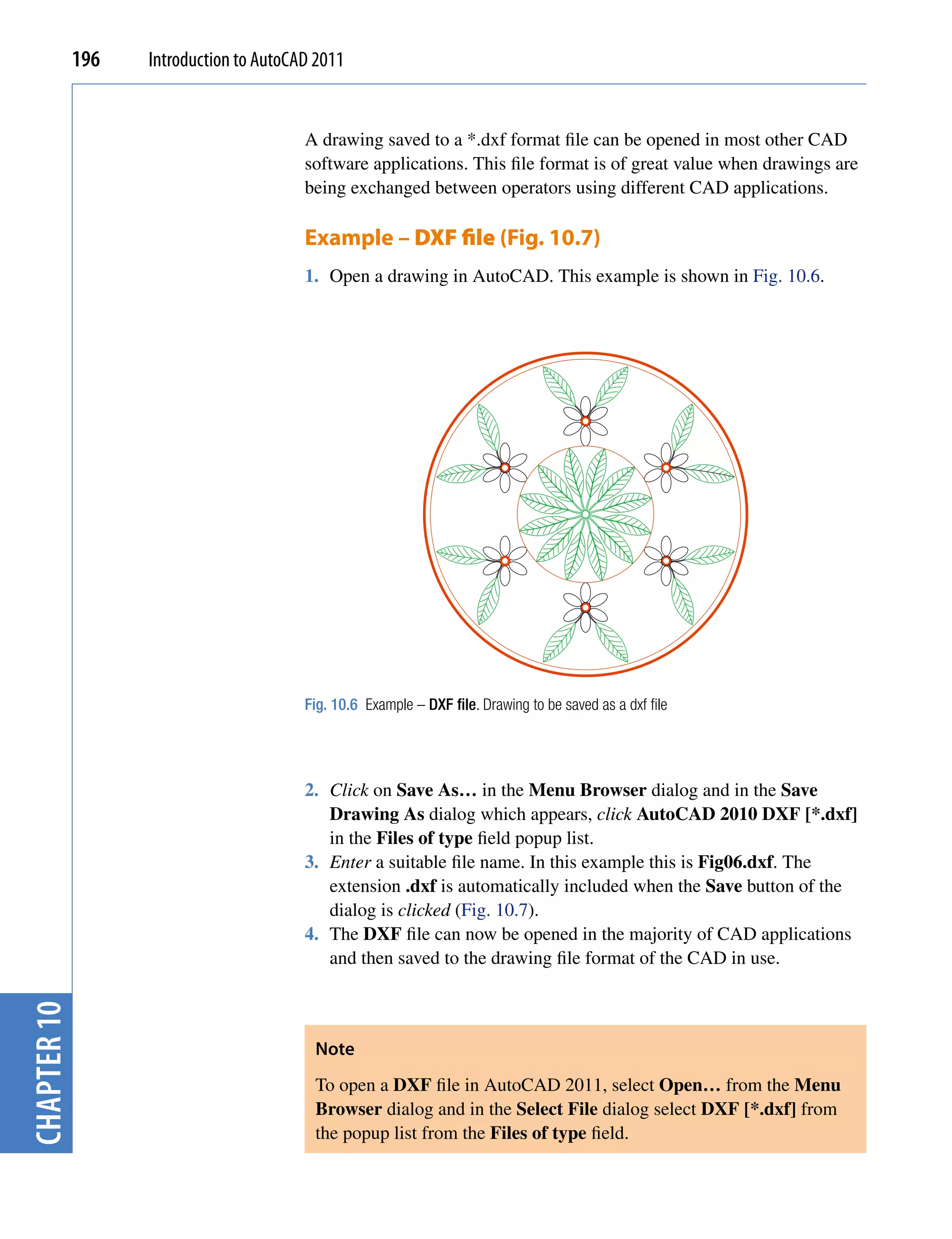 196   Introduction to AutoCAD 2011


                                         A drawing saved to a *.dxf format file can be opened in most other CAD
                                         software applications. This file format is of great value when drawings are
                                         being exchanged between operators using different CAD applications.

                                         Example – DXF file (Fig. 10.7)
                                         1. Open a drawing in AutoCAD. This example is shown in Fig. 10.6.




                                         Fig. 10.6 Example – DXF file. Drawing to be saved as a dxf file




                                         2. Click on Save As… in the Menu Browser dialog and in the Save
                                            Drawing As dialog which appears, click AutoCAD 2010 DXF [*.dxf]
                                            in the Files of type field popup list.
                                         3. Enter a suitable file name. In this example this is Fig06.dxf. The
                                            extension .dxf is automatically included when the Save button of the
                                            dialog is clicked (Fig. 10.7).
                                         4. The DXF file can now be opened in the majority of CAD applications
                                            and then saved to the drawing file format of the CAD in use.
chapter 10




                                          Note
                                          To open a DXF file in AutoCAD 2011, select Open… from the Menu
                                          Browser dialog and in the Select File dialog select DXF [*.dxf] from
                                          the popup list from the Files of type field.
 