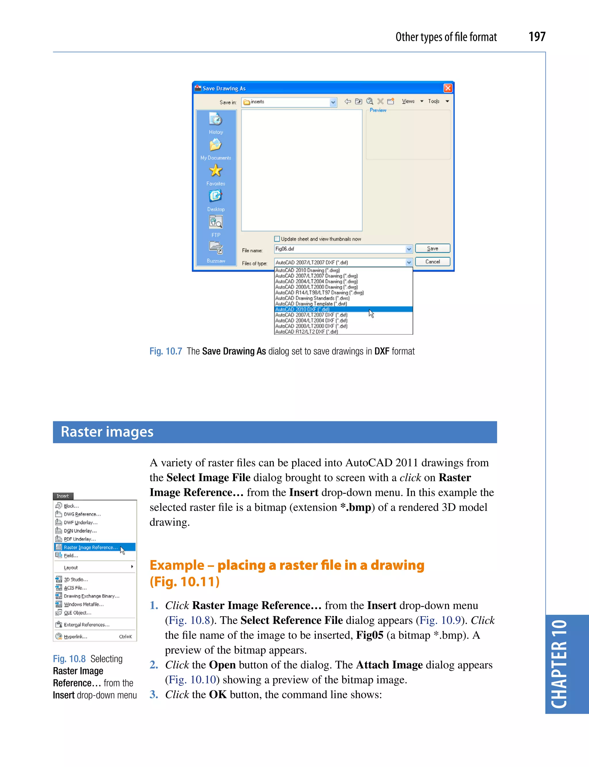 Other types of file format   197




                        Fig. 10.7 The Save Drawing As dialog set to save drawings in DXF format




 raster images
                        A variety of raster files can be placed into AutoCAD 2011 drawings from
                        the Select Image File dialog brought to screen with a click on Raster
                        Image Reference… from the Insert drop-down menu. In this example the
                        selected raster file is a bitmap (extension *.bmp) of a rendered 3D model
                        drawing.


                        Example – placing a raster file in a drawing
                        (Fig. 10.11)
                        1. Click Raster Image Reference… from the Insert drop-down menu
                           (Fig. 10.8). The Select Reference File dialog appears (Fig. 10.9). Click
                                                                                                                        chapter 10


                           the file name of the image to be inserted, Fig05 (a bitmap *.bmp). A
                           preview of the bitmap appears.
Fig. 10.8 Selecting
                        2. Click the Open button of the dialog. The Attach Image dialog appears
Raster Image
Reference… from the        (Fig. 10.10) showing a preview of the bitmap image.
Insert drop-down menu   3. Click the OK button, the command line shows:
 