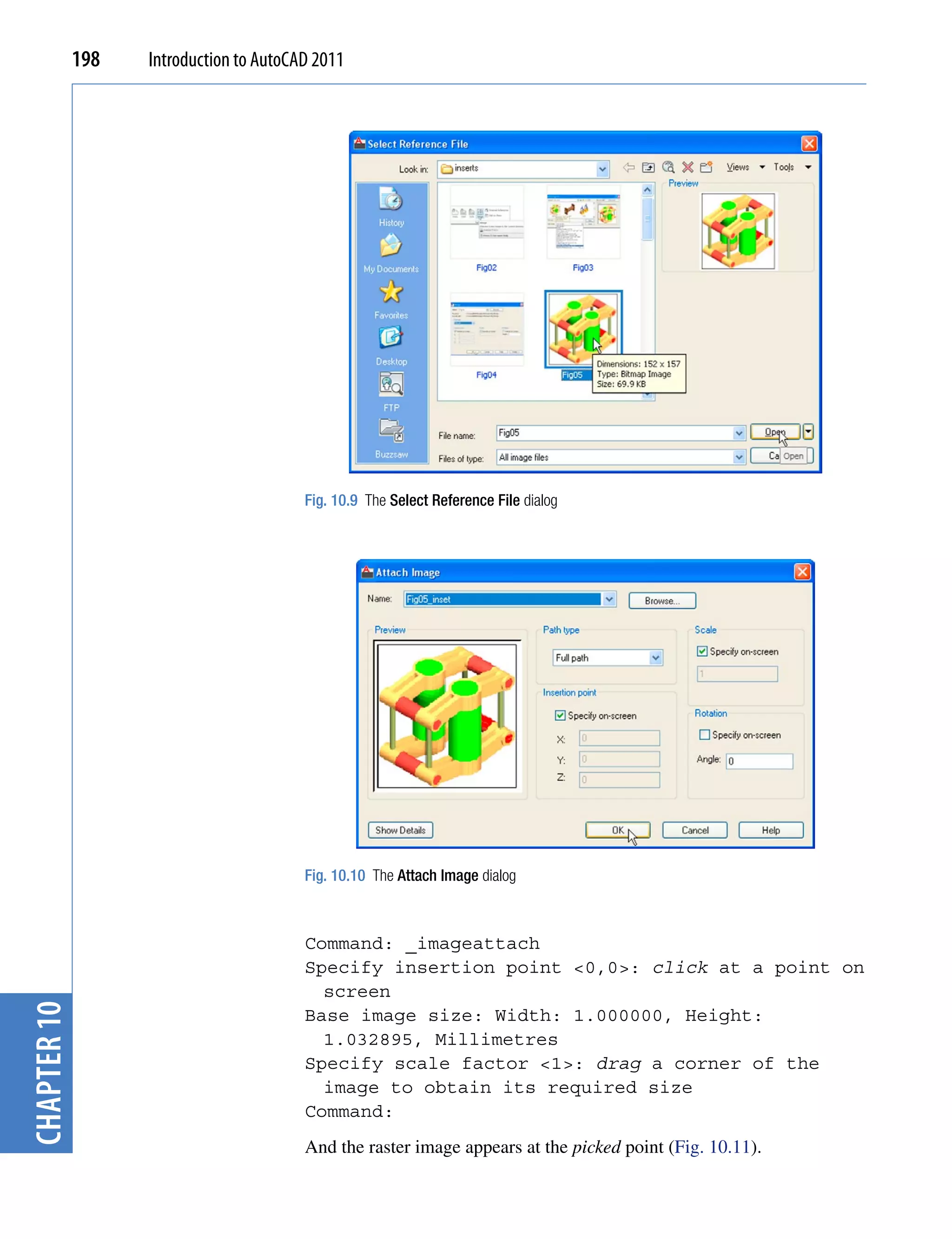 198   Introduction to AutoCAD 2011




                                         Fig. 10.9 The Select Reference File dialog




                                         Fig. 10.10 The Attach Image dialog



                                         Command: _imageattach
                                         Specify insertion point <0,0>: click at a point on
                                           screen
chapter 10




                                         Base image size: Width: 1.000000, Height:
                                           1.032895, Millimetres
                                         Specify scale factor <1>: drag a corner of the
                                           image to obtain its required size
                                         Command:
                                         And the raster image appears at the picked point (Fig. 10.11).
 