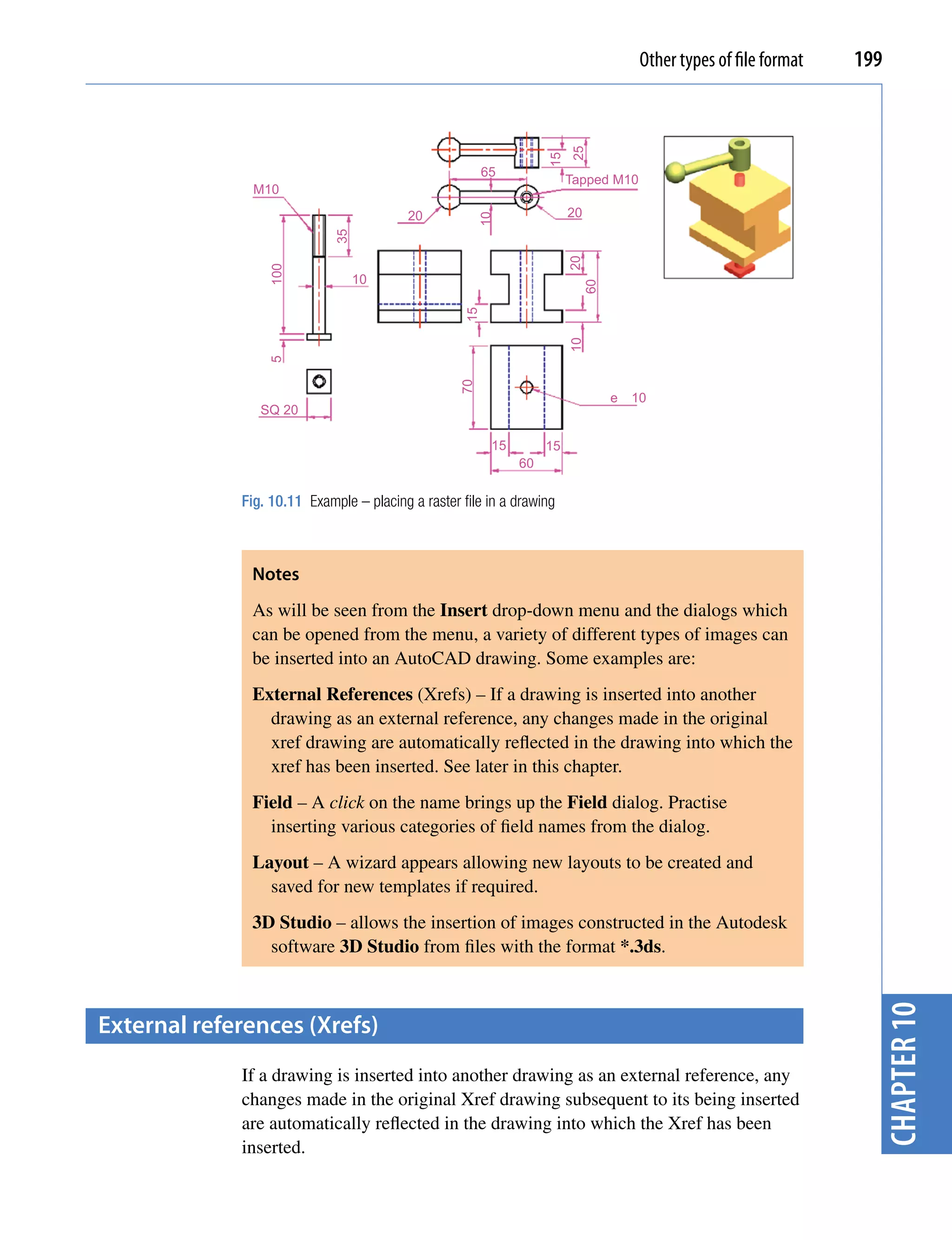 Other types of file format   199




                                                                        25
                                                                   15
                                                        65
                                                                        Tapped M10
               M10
                                          20                            20




                                                        10
                             35




                                                                        20
                 100              10




                                                                          60
                                                   15




                                                                        10
                 5




                                                   70
                                                                               e   10
                SQ 20

                                                         15        15
                                                              60

             Fig. 10.11 Example – placing a raster file in a drawing



              Notes
              As will be seen from the Insert drop-down menu and the dialogs which
              can be opened from the menu, a variety of different types of images can
              be inserted into an AutoCAD drawing. Some examples are:
              External References (Xrefs) – If a drawing is inserted into another
                drawing as an external reference, any changes made in the original
                xref drawing are automatically reflected in the drawing into which the
                xref has been inserted. See later in this chapter.
              Field – A click on the name brings up the Field dialog. Practise
                inserting various categories of field names from the dialog.
              Layout – A wizard appears allowing new layouts to be created and
                saved for new templates if required.
              3D Studio – allows the insertion of images constructed in the Autodesk
                software 3D Studio from files with the format *.3ds.
                                                                                                                    chapter 10


external references (Xrefs)
             If a drawing is inserted into another drawing as an external reference, any
             changes made in the original Xref drawing subsequent to its being inserted
             are automatically reflected in the drawing into which the Xref has been
             inserted.
 