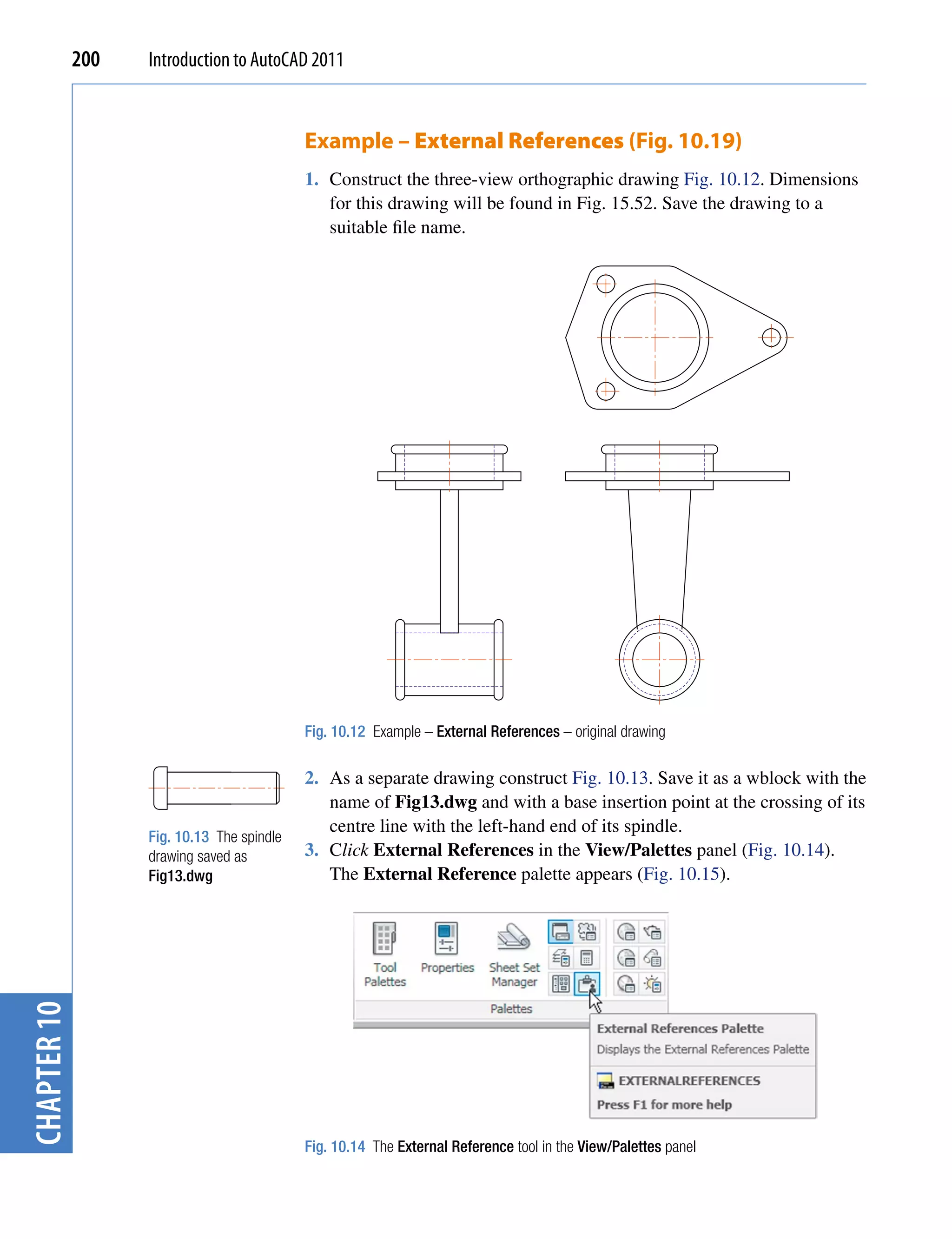 200   Introduction to AutoCAD 2011


                                            Example – External References (Fig. 10.19)
                                            1. Construct the three-view orthographic drawing Fig. 10.12. Dimensions
                                               for this drawing will be found in Fig. 15.52. Save the drawing to a
                                               suitable file name.




                                            Fig. 10.12 Example – External References – original drawing

                                            2. As a separate drawing construct Fig. 10.13. Save it as a wblock with the
                                               name of Fig13.dwg and with a base insertion point at the crossing of its
                                               centre line with the left-hand end of its spindle.
                   Fig. 10.13 The spindle
                   drawing saved as         3. Click External References in the View/Palettes panel (Fig. 10.14).
                   Fig13.dwg                   The External Reference palette appears (Fig. 10.15).
chapter 10




                                            Fig. 10.14 The External Reference tool in the View/Palettes panel
 