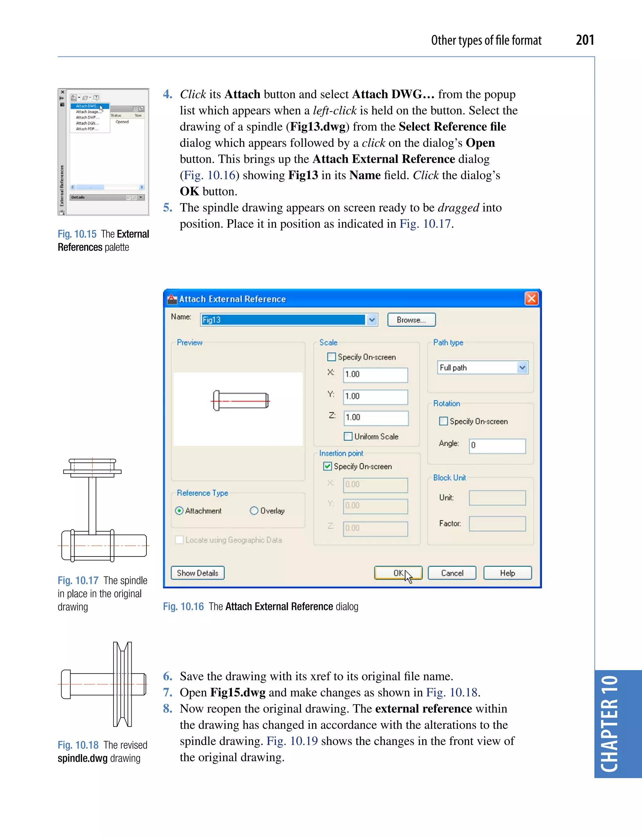 Other types of file format   201


                           4. Click its Attach button and select Attach DWG… from the popup
                              list which appears when a left-click is held on the button. Select the
                              drawing of a spindle (Fig13.dwg) from the Select Reference file
                              dialog which appears followed by a click on the dialog’s Open
                              button. This brings up the Attach External Reference dialog
                              (Fig. 10.16) showing Fig13 in its Name field. Click the dialog’s
                              OK button.
                           5. The spindle drawing appears on screen ready to be dragged into
                              position. Place it in position as indicated in Fig. 10.17.
Fig. 10.15 The External
References palette




Fig. 10.17 The spindle
in place in the original
drawing                    Fig. 10.16 The Attach External Reference dialog




                           6. Save the drawing with its xref to its original file name.
                                                                                                                 chapter 10


                           7. Open Fig15.dwg and make changes as shown in Fig. 10.18.
                           8. Now reopen the original drawing. The external reference within
                              the drawing has changed in accordance with the alterations to the
Fig. 10.18 The revised        spindle drawing. Fig. 10.19 shows the changes in the front view of
spindle.dwg drawing           the original drawing.
 