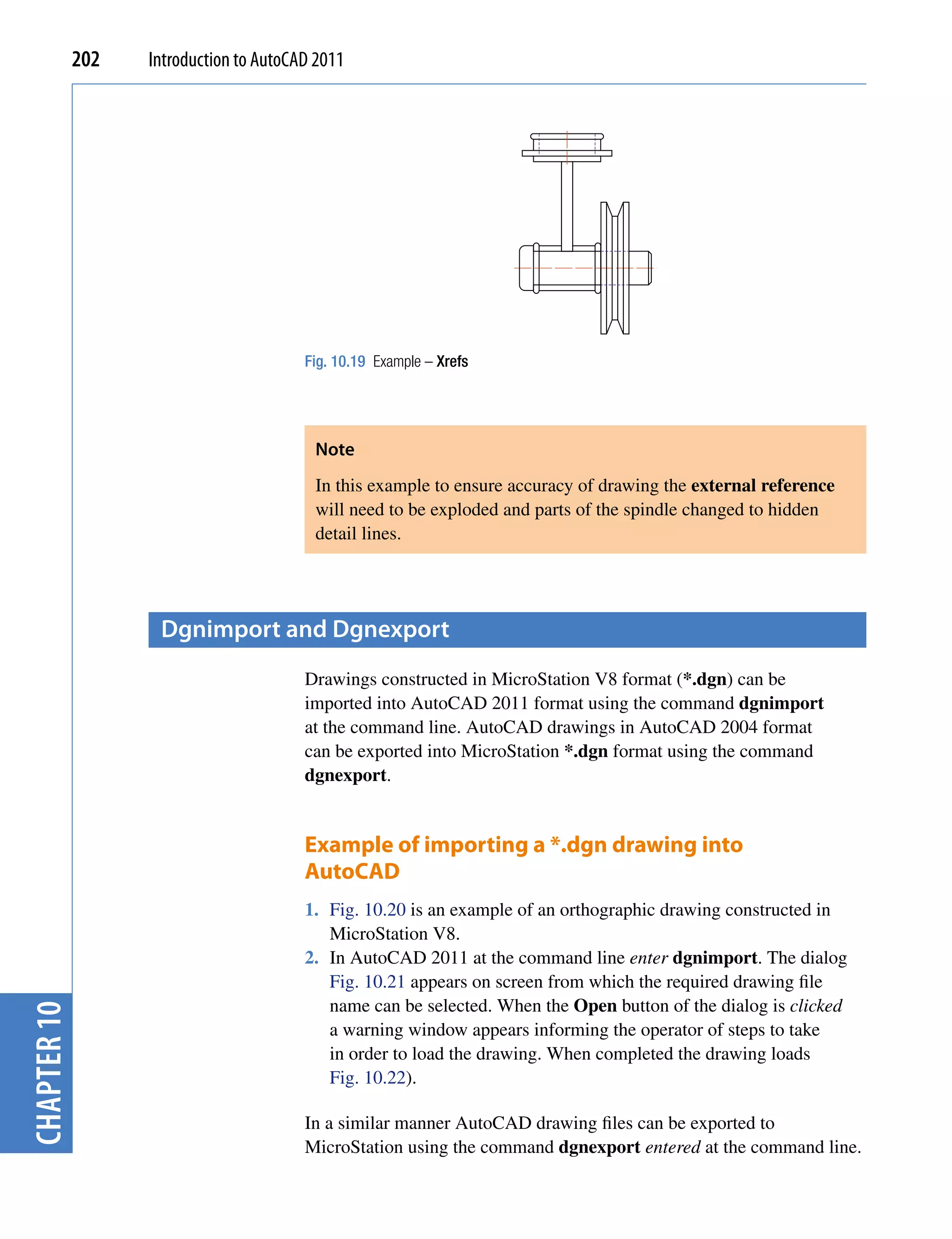 202   Introduction to AutoCAD 2011




                                         Fig. 10.19 Example – Xrefs




                                          Note
                                          In this example to ensure accuracy of drawing the external reference
                                          will need to be exploded and parts of the spindle changed to hidden
                                          detail lines.




                    Dgnimport and Dgnexport
                                         Drawings constructed in MicroStation V8 format (*.dgn) can be
                                         imported into AutoCAD 2011 format using the command dgnimport
                                         at the command line. AutoCAD drawings in AutoCAD 2004 format
                                         can be exported into MicroStation *.dgn format using the command
                                         dgnexport.


                                         Example of importing a *.dgn drawing into
                                         AutoCAD
                                         1. Fig. 10.20 is an example of an orthographic drawing constructed in
                                            MicroStation V8.
                                         2. In AutoCAD 2011 at the command line enter dgnimport. The dialog
                                            Fig. 10.21 appears on screen from which the required drawing file
                                            name can be selected. When the Open button of the dialog is clicked
chapter 10




                                            a warning window appears informing the operator of steps to take
                                            in order to load the drawing. When completed the drawing loads
                                            Fig. 10.22).

                                         In a similar manner AutoCAD drawing files can be exported to
                                         MicroStation using the command dgnexport entered at the command line.
 