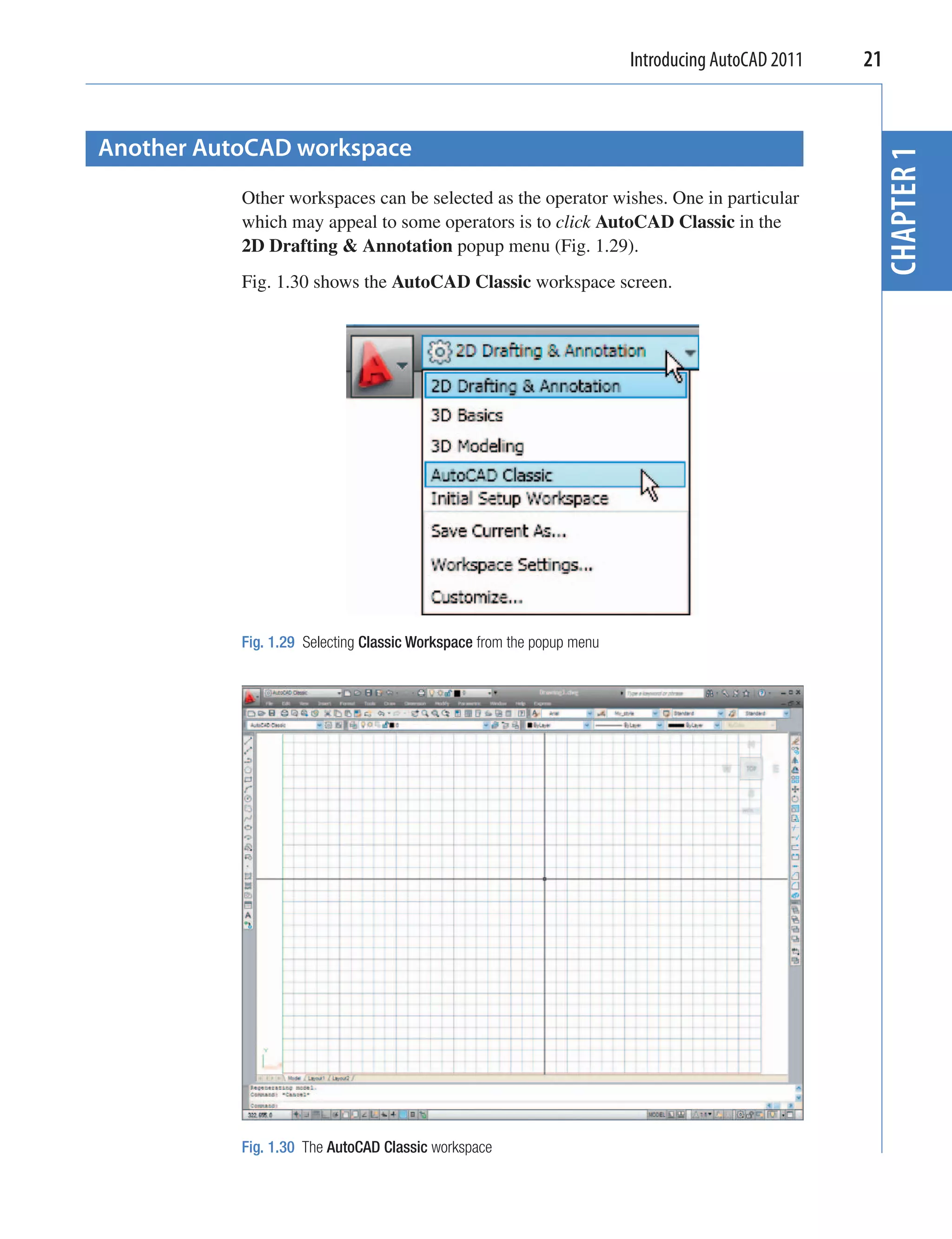 Introducing AutoCAD 2011   21


Another AutoCAD workspace




                                                                                                   CHAPTER 1
           Other workspaces can be selected as the operator wishes. One in particular
           which may appeal to some operators is to click AutoCAD Classic in the
           2D Drafting & Annotation popup menu (Fig. 1.29).
           Fig. 1.30 shows the AutoCAD Classic workspace screen.




           Fig. 1.29 Selecting Classic Workspace from the popup menu




           Fig. 1.30 The AutoCAD Classic workspace
 