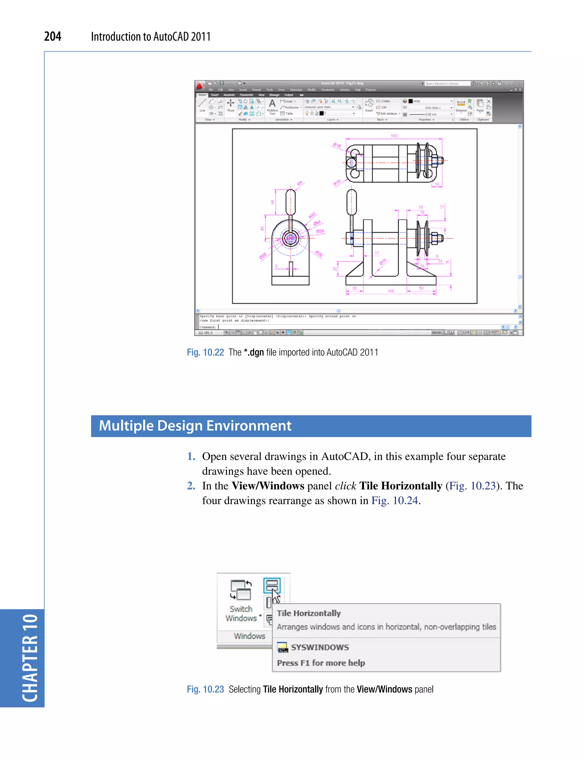 204   Introduction to AutoCAD 2011




                                         Fig. 10.22 The *.dgn file imported into AutoCAD 2011




                    multiple Design environment
                                         1. Open several drawings in AutoCAD, in this example four separate
                                            drawings have been opened.
                                         2. In the View/Windows panel click Tile Horizontally (Fig. 10.23). The
                                            four drawings rearrange as shown in Fig. 10.24.
chapter 10




                                         Fig. 10.23 Selecting Tile Horizontally from the View/Windows panel
 