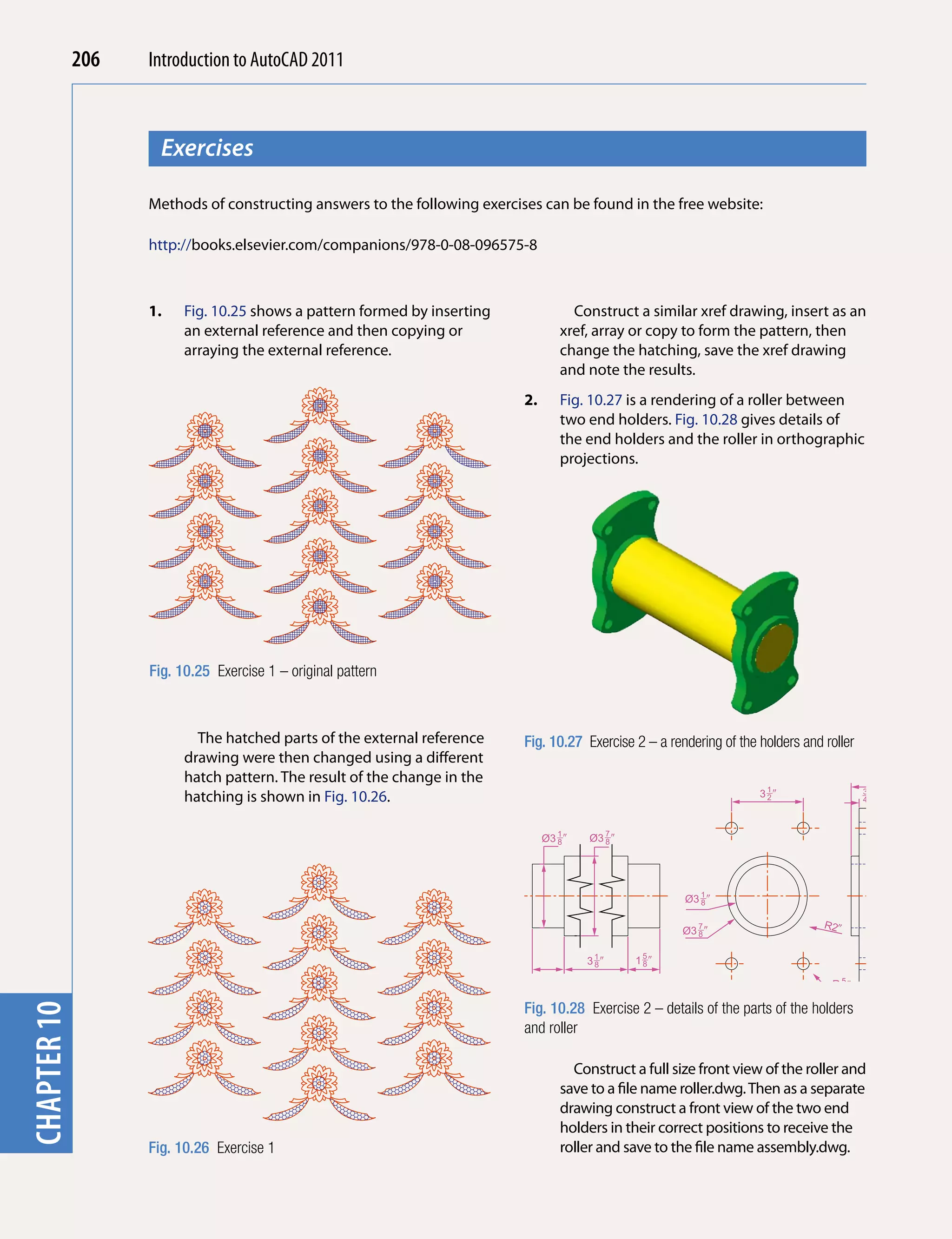 206   Introduction to AutoCAD 2010
                                           2011



                     Exercises
chapter 1



                   Methods of constructing answers to the following exercises can be found in the free website:

                   http://books.elsevier.com/companions/978-0-08-096575-8



                   1.    Fig. 10.25 shows a pattern formed by inserting               Construct a similar xref drawing, insert as an
                         an external reference and then copying or                  xref, array or copy to form the pattern, then
                         arraying the external reference.                           change the hatching, save the xref drawing
                                                                                    and note the results.
                                                                           2.       Fig. 10.27 is a rendering of a roller between
                                                                                    two end holders. Fig. 10.28 gives details of
                                                                                    the end holders and the roller in orthographic
                                                                                    projections.




                   Fig. 10.25 Exercise 1 – original pattern



                           The hatched parts of the external reference     Fig. 10.27 Exercise 2 – a rendering of the holders and roller
                         drawing were then changed using a different
                         hatch pattern. The result of the change in the
                         hatching is shown in Fig. 10.26.                                                             31�
                                                                                                                       2
                                                                                                                                            3
                                                                                                                                            4�



                                                                                Ø3 1 �
                                                                                   8     Ø3 7 �
                                                                                            8




                                                                                                         Ø3 1 �
                                                                                                            8                                    6 4�
                                                                                                                                                   3


                                                                                                                                    R2�
                                                                                                        Ø3 7 �
                                                                                                           8


                                                                                         31�
                                                                                          8       15�
                                                                                                   8

                                                                                                                                       5
                                                                                                                                     R 8�
                                                                                                                              R2�
                                                                           Fig. 10.28 Exercise 2 – details of the parts of the holders
chapter 10




                                                                           and roller

                                                                                      Construct a full size front view of the roller and
                                                                                    save to a file name roller.dwg. Then as a separate
                                                                                    drawing construct a front view of the two end
                                                                                    holders in their correct positions to receive the
                   Fig. 10.26 Exercise 1                                            roller and save to the file name assembly.dwg.
 