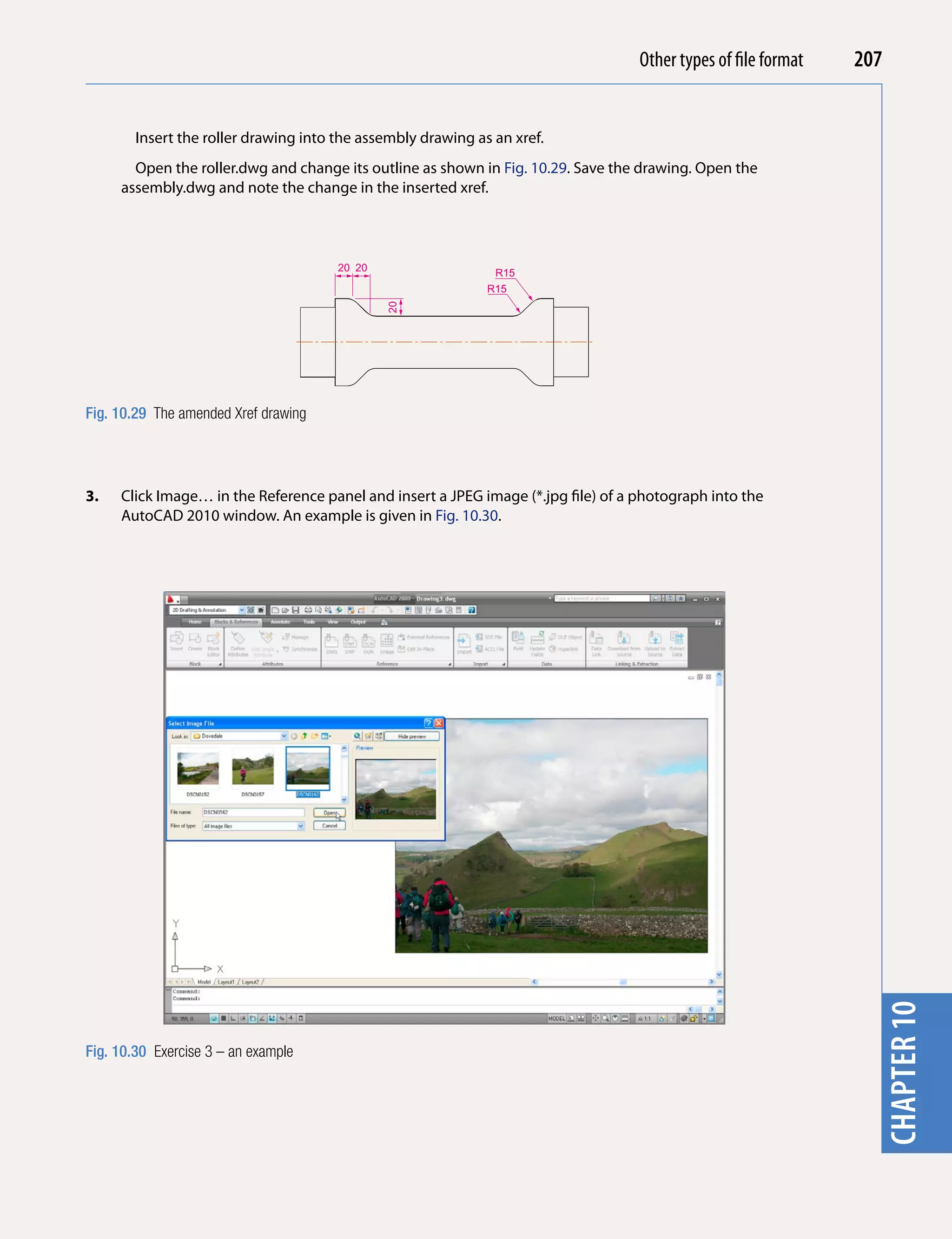 Introducing AutoCAD 2010
                                                                                   Other types of file format   207


        Insert the roller drawing into the assembly drawing as an xref.




                                                                                                                  chapter 1
       Open the roller.dwg and change its outline as shown in Fig. 10.29. Save the drawing. Open the
     assembly.dwg and note the change in the inserted xref.



                                       20 20                   R15
                                                              R15




                                               20

Fig. 10.29 The amended Xref drawing




3.   Click Image… in the Reference panel and insert a JPEG image (*.jpg file) of a photograph into the
     AutoCAD 2010 window. An example is given in Fig. 10.30.




                                                                                                                  chapter 10


Fig. 10.30 Exercise 3 – an example
 
