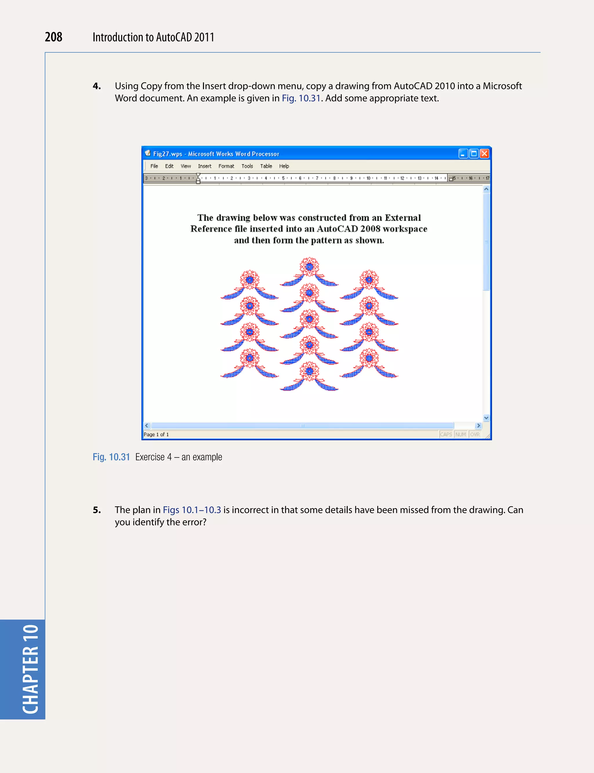 208   Introduction to AutoCAD 2010
                                           2011


                   4.   Using Copy from the Insert drop-down menu, copy a drawing from AutoCAD 2010 into a Microsoft
chapter 1

                        Word document. An example is given in Fig. 10.31. Add some appropriate text.




                   Fig. 10.31 Exercise 4 – an example




                   5.   The plan in Figs 10.1–10.3 is incorrect in that some details have been missed from the drawing. Can
                        you identify the error?
chapter 10
 
