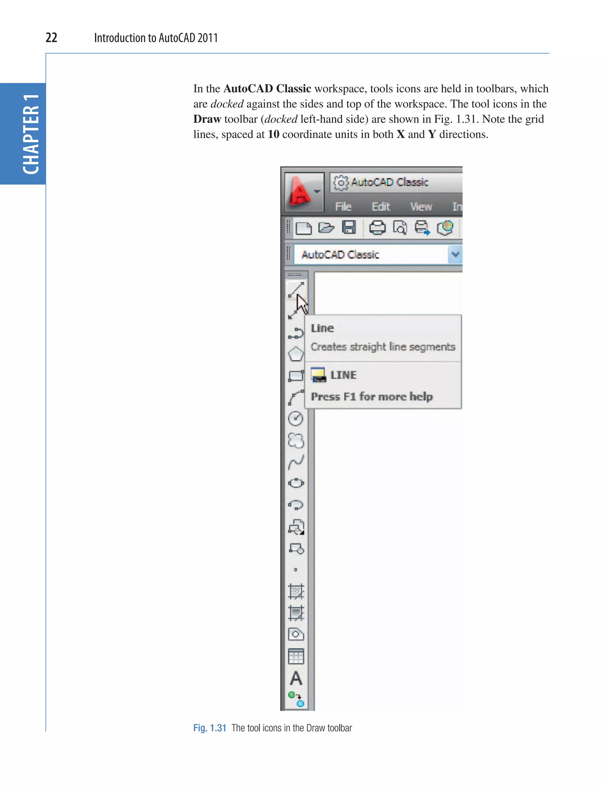 22   Introduction to AutoCAD 2011


                                   In the AutoCAD Classic workspace, tools icons are held in toolbars, which
CHAPTER 1


                                   are docked against the sides and top of the workspace. The tool icons in the
                                   Draw toolbar (docked left-hand side) are shown in Fig. 1.31. Note the grid
                                   lines, spaced at 10 coordinate units in both X and Y directions.




                                   Fig. 1.31 The tool icons in the Draw toolbar
 