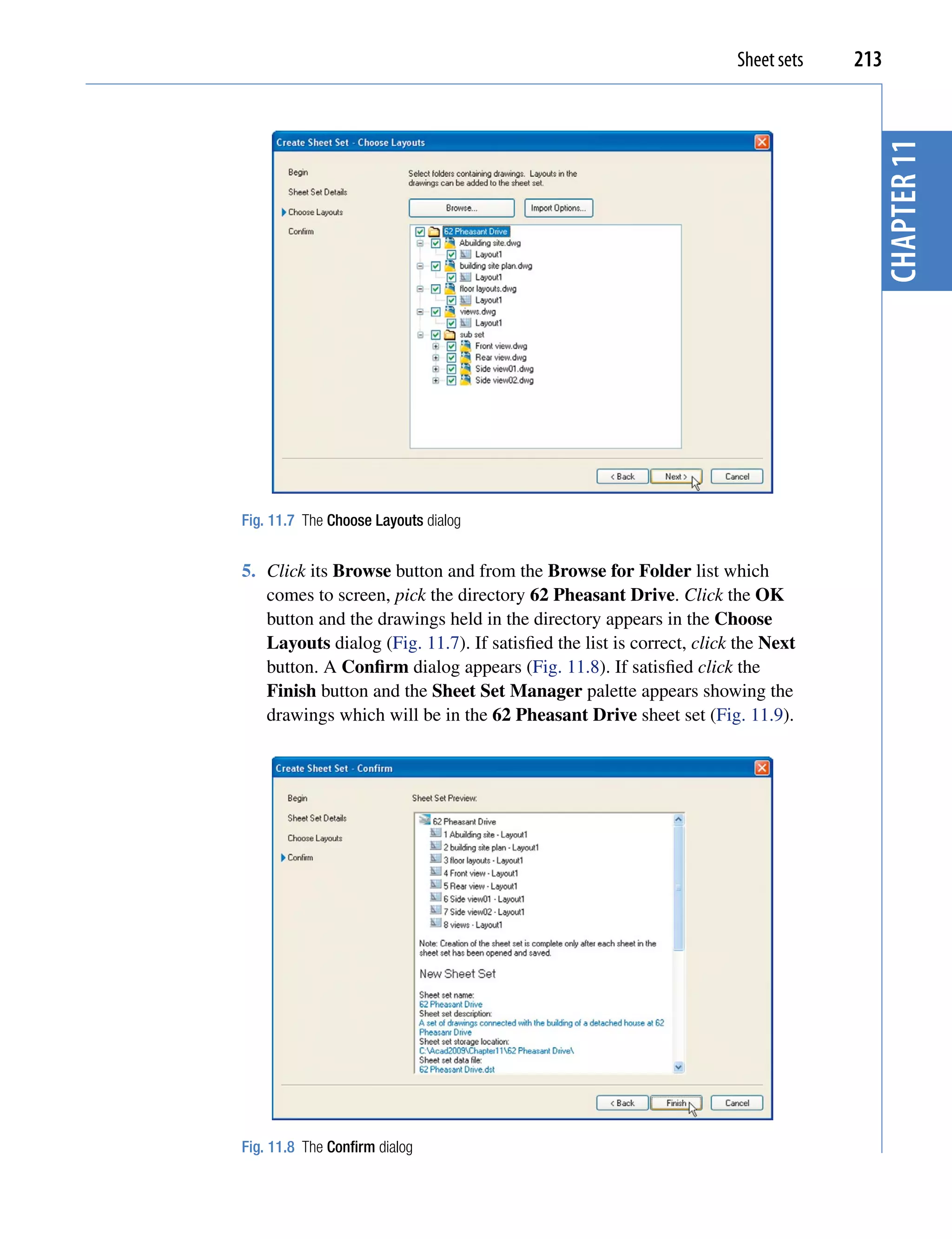 Sheet sets   213




                                                                                     chapter 11
Fig. 11.7 The Choose Layouts dialog


5. Click its Browse button and from the Browse for Folder list which
   comes to screen, pick the directory 62 Pheasant Drive. Click the OK
   button and the drawings held in the directory appears in the Choose
   Layouts dialog (Fig. 11.7). If satisfied the list is correct, click the Next
   button. A Confirm dialog appears (Fig. 11.8). If satisfied click the
   Finish button and the Sheet Set Manager palette appears showing the
   drawings which will be in the 62 Pheasant Drive sheet set (Fig. 11.9).




Fig. 11.8 The Confirm dialog
 