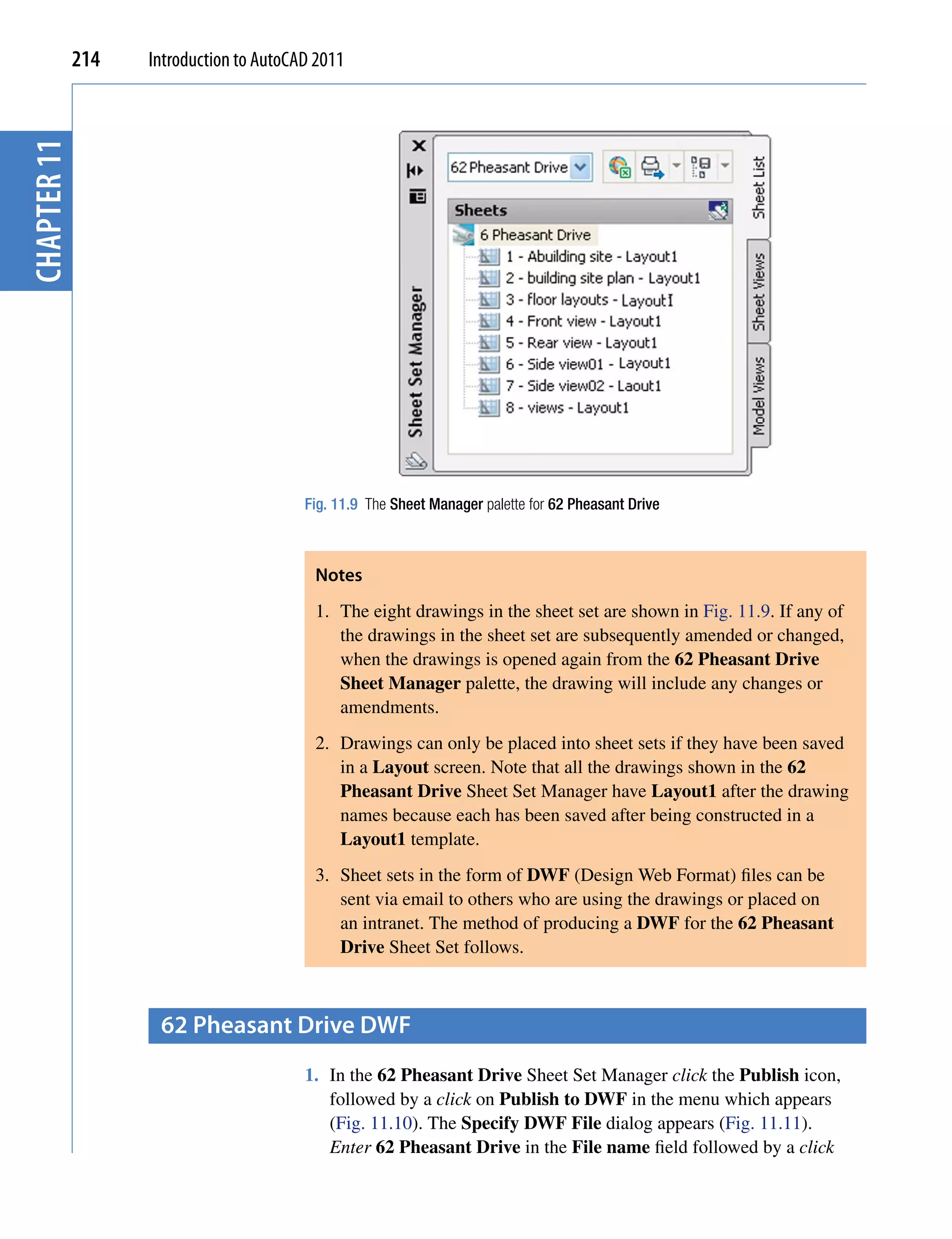 chapter 11   214   Introduction to AutoCAD 2011




                                         Fig. 11.9 The Sheet Manager palette for 62 Pheasant Drive



                                          Notes
                                          1. The eight drawings in the sheet set are shown in Fig. 11.9. If any of
                                             the drawings in the sheet set are subsequently amended or changed,
                                             when the drawings is opened again from the 62 Pheasant Drive
                                             Sheet Manager palette, the drawing will include any changes or
                                             amendments.
                                          2. Drawings can only be placed into sheet sets if they have been saved
                                             in a Layout screen. Note that all the drawings shown in the 62
                                             Pheasant Drive Sheet Set Manager have Layout1 after the drawing
                                             names because each has been saved after being constructed in a
                                             Layout1 template.
                                          3. Sheet sets in the form of DWF (Design Web Format) files can be
                                             sent via email to others who are using the drawings or placed on
                                             an intranet. The method of producing a DWF for the 62 Pheasant
                                             Drive Sheet Set follows.



                    62 pheasant Drive DWf
                                         1. In the 62 Pheasant Drive Sheet Set Manager click the Publish icon,
                                            followed by a click on Publish to DWF in the menu which appears
                                            (Fig. 11.10). The Specify DWF File dialog appears (Fig. 11.11).
                                            Enter 62 Pheasant Drive in the File name field followed by a click
 