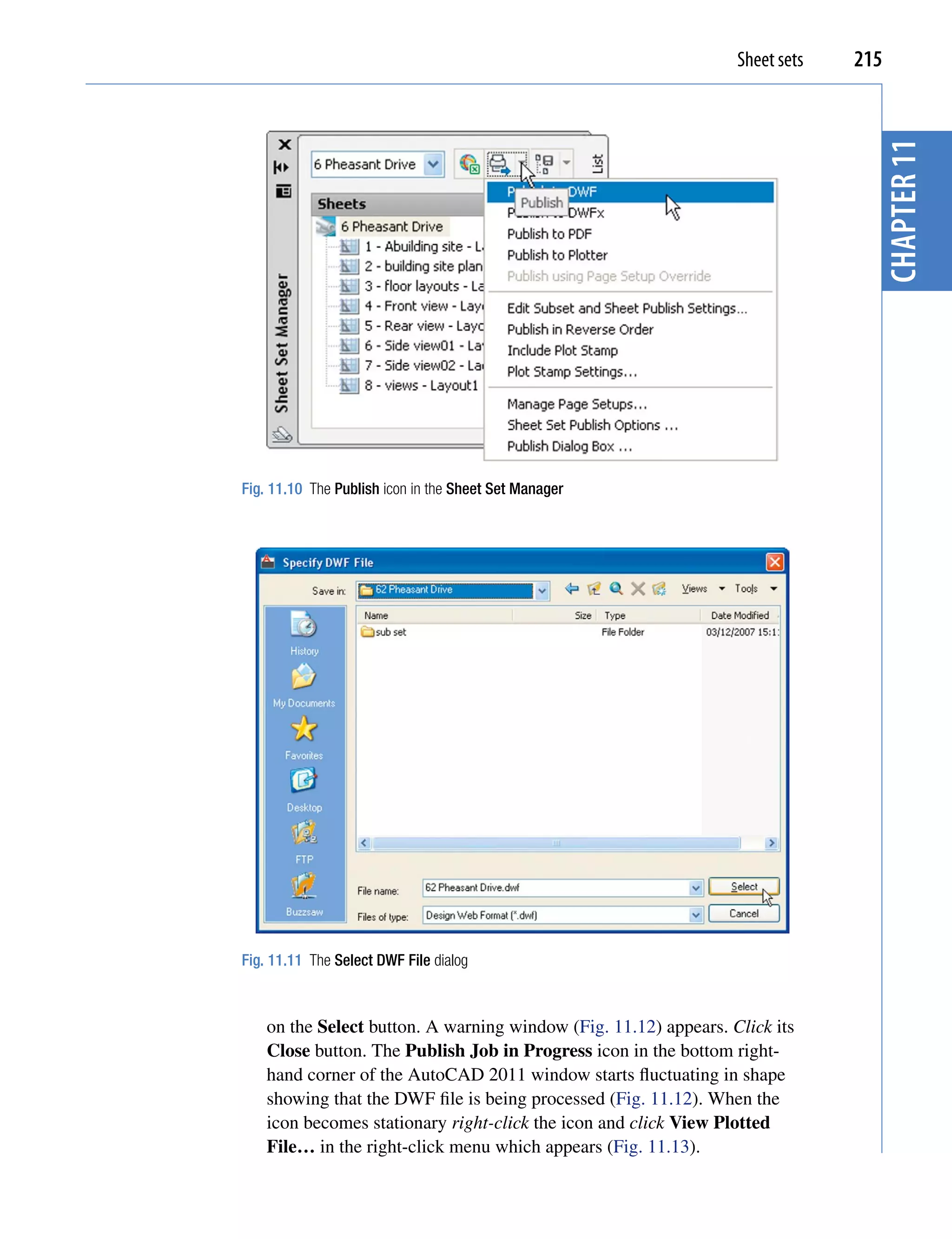 Sheet sets   215




                                                                                 chapter 11
Fig. 11.10 The Publish icon in the Sheet Set Manager




Fig. 11.11 The Select DWF File dialog



    on the Select button. A warning window (Fig. 11.12) appears. Click its
    Close button. The Publish Job in Progress icon in the bottom right-
    hand corner of the AutoCAD 2011 window starts fluctuating in shape
    showing that the DWF file is being processed (Fig. 11.12). When the
    icon becomes stationary right-click the icon and click View Plotted
    File… in the right-click menu which appears (Fig. 11.13).
 