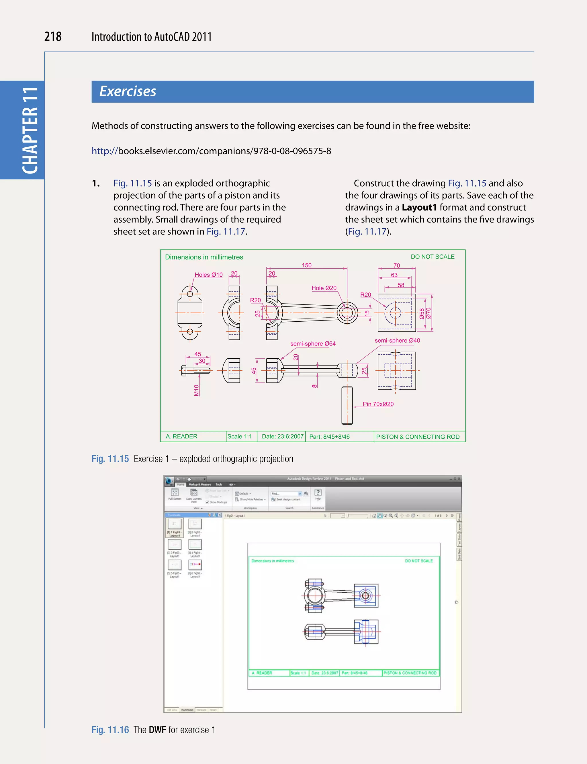 218   Introduction to AutoCAD 2010
                                           2011



                     Exercises
chapter 11
 chapter 1



                   Methods of constructing answers to the following exercises can be found in the free website:

                   http://books.elsevier.com/companions/978-0-08-096575-8


                   1.    Fig. 11.15 is an exploded orthographic                                              Construct the drawing Fig. 11.15 and also
                         projection of the parts of a piston and its                                      the four drawings of its parts. Save each of the
                         connecting rod. There are four parts in the                                      drawings in a Layout1 format and construct
                         assembly. Small drawings of the required                                         the sheet set which contains the five drawings
                         sheet set are shown in Fig. 11.17.                                               (Fig. 11.17).

                                       Dimensions in millimetres                                                                    DO NOT SCALE
                                                                                            150                            70
                                                Holes Ø10    20                20                                         63
                                                                                                                               58
                                                                                              Hole Ø20
                                                                                                               R20
                                                                    R20




                                                                                                                                      Ø70
                                                                                                                                      Ø58
                                                                        25




                                                                                                               15
                                                                                                                     semi-sphere Ø40
                                                                                       semi-sphere Ø64
                                                45
                                                                                       20




                                                 30
                                                                    45




                                                                                                               25
                                                                                              8
                                               M10




                                                                                                               Pin 70xØ20




                                       A. READER            Scale 1:1        Date: 23:6:2007 Part: 8/45+8/46         PISTON & CONNECTING ROD


                   Fig. 11.15 Exercise 1 – exploded orthographic projection




                   Fig. 11.16 The DWF for exercise 1
 