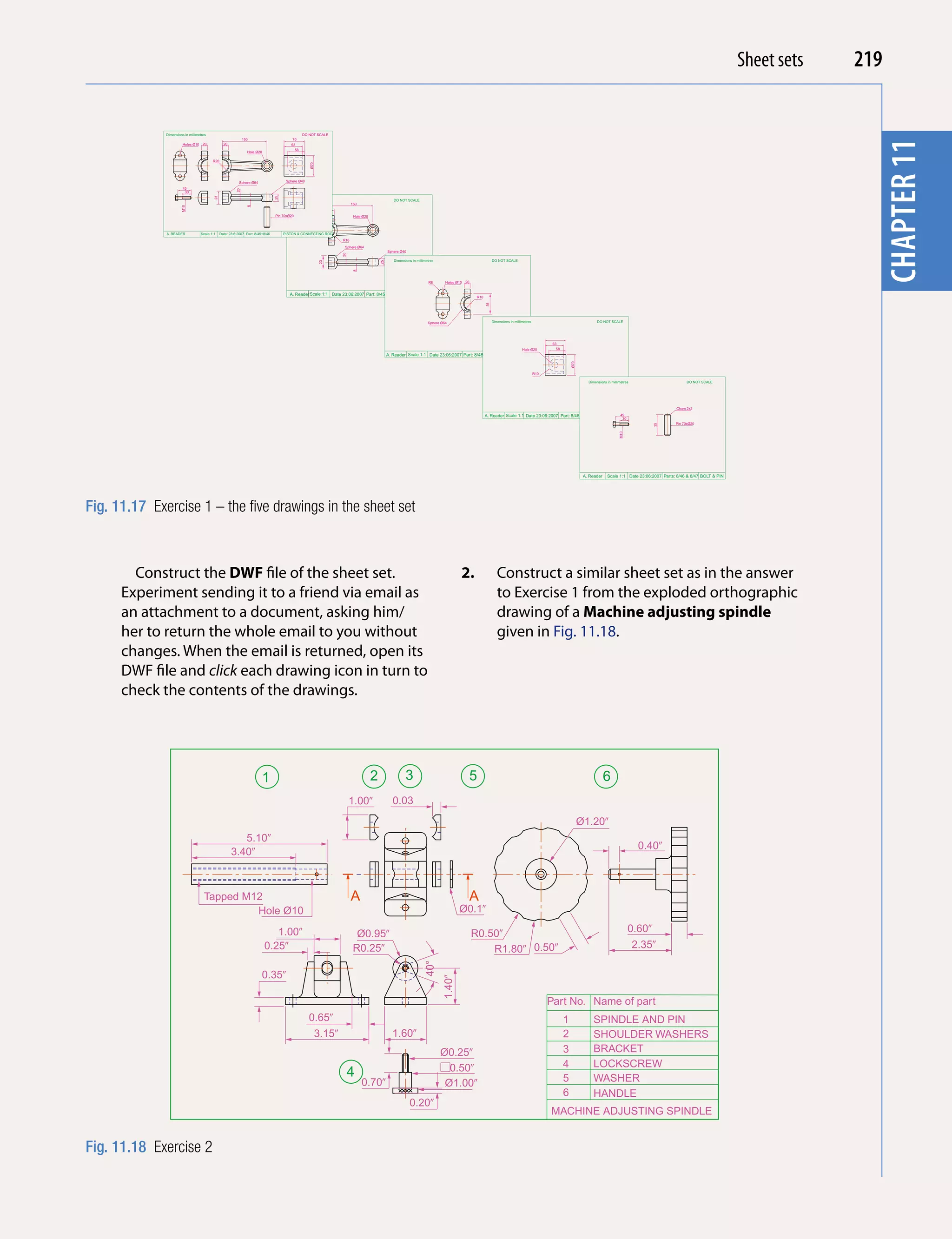 Introducing AutoCAD 2010
                                                                                                                                                                                                                                                                                                                Sheet sets               219


              Dimensions in millimetres                                                           DO NOT SCALE
                                                                150                         70




                                                                                                                                                                                                                                                                                                                                           chapter 11
                        Holes Ø10    20            20                                      63




                                                                                                                                                                                                                                                                                                                                            chapter 1
                                                                                             58
                                                                  Hole Ø20

                                           R20




                                                                                                      Ø70
                                                             Sphere Ø64                  Sphere Ø40

                        45




                                                           20
                         30




                                            23




                                                                                   25
                                                                                                                                                  DO NOT SCALE
                                                                                                                          150




                                                                  8
                       M10




                                                                                   Pin 70xØ20                              Hole Ø20




              A. READER             Scale 1:1    Date: 23:6:2007 Part: 8/45+8/46        PISTON & CONNECTING ROD
                                                                                                                    R16

                                                                                                                     Sphere Ø64
                                                                                                                                               Sphere Ø40




                                                                                                                    20
                                                                                                                                                  Dimensions in millimetres                                  DO NOT SCALE




                                                                                                            23




                                                                                                                                          25
                                                                                                                           8
                                                                                                                                                                       R8       Holes Ø10   20


                                                                                           A. Reader Scale 1:1 Date 23:06:2007 Part: 8/45
                                                                                                                                                                                                  R10




                                                                                                                                                                                                        35
                                                                                                                                                                       Sphere Ø64                            Dimensions in millimetres                                   DO NOT SCALE




                                                                                                                                                                                                                                                63
                                                                                                                                                                                                                                Hole Ø20          58
                                                                                                                                               A. Reader Scale 1:1 Date 23:06:2007 Part: 8/48




                                                                                                                                                                                                                                                           Ø70
                                                                                                                                                                                                                                         R10

                                                                                                                                                                                                                                                                    Dimensions in millimetres                       DO NOT SCALE




                                                                                                                                                                                                                                                                                                               Cham 2x2

                                                                                                                                                                                                        A. Reader Scale 1:1 Date 23:06:2007 Part: 8/46                                 45
                                                                                                                                                                                                                                                                                        30
                                                                                                                                                                                                                                                                                                               Pin 70xØ20




                                                                                                                                                                                                                                                                                                    35
                                                                                                                                                                                                                                                                                       M10
                                                                                                                                                                                                                                                                  A. Reader    Scale 1:1 Date 23:06:2007 Parts: 8/46 & 8/47 BOLT & PIN




Fig. 11.17 Exercise 1 – the five drawings in the sheet set



        Construct the DWF file of the sheet set.                                                                                                                                        2.                      Construct a similar sheet set as in the answer
      Experiment sending it to a friend via email as                                                                                                                                                            to Exercise 1 from the exploded orthographic
      an attachment to a document, asking him/                                                                                                                                                                  drawing of a Machine adjusting spindle
      her to return the whole email to you without                                                                                                                                                              given in Fig. 11.18.
      changes. When the email is returned, open its
      DWF file and click each drawing icon in turn to
      check the contents of the drawings.




                                                                           1                                                          2                  3                                   5                                                                                6
                                                                                                                         1.00�                    0.03
                                                                                                                                                                                                                                                                 Ø1.20�
                                                           5.10�
                                                                                                                                                                                                                                                                                                 0.40�
                                                        3.40�



                                     Tapped M12                                                                           A                                                                  A
                                              Hole Ø10                                                                                                                                 Ø0.1�

                                                                                1.00�                                       Ø0.95�                                                               R0.50�                                                                                      0.60�
                                                                             0.25�                                         R0.25�                                                                    R1.80� 0.50�                                                                             2.35�
                                                                                                                                                                    40°




                                                                           0.35�
                                                                                                                                                                              1.40�




                                                                                                                                                                                                                                               Part No. Name of part
                                                                                                      0.65�                                                                                                                                            1               SPINDLE AND PIN
                                                                                                            3.15�                                1.60�                                                                                                 2               SHOULDER WASHERS
                                                                                                                                                                              Ø0.25�                                                                   3               BRACKET
                                                                                                                                                                                0.50�                                                                  4               LOCKSCREW
                                                                                                                         4                                                                                                                             5               WASHER
                                                                                                                                0.70�                                          Ø1.00�
                                                                                                                                                                                                                                                       6               HANDLE
                                                                                                                                                            0.20�
                                                                                                                                                                                                                                               MACHINE ADJUSTING SPINDLE


Fig. 11.18 Exercise 2
 
