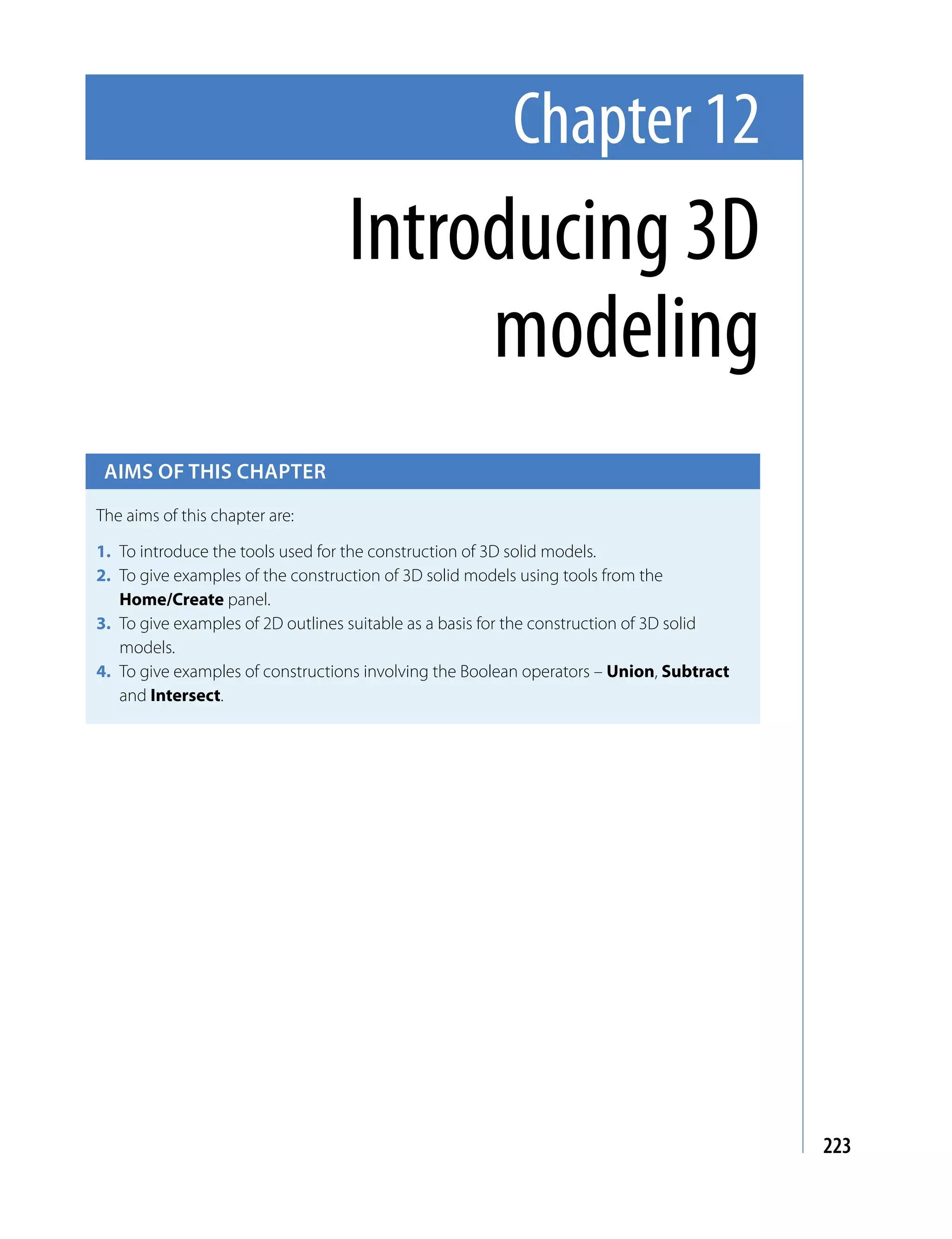 Chapter 12
                                  Introducing 3D
                                       modeling
 Aims of this chApter

The aims of this chapter are:

1. To introduce the tools used for the construction of 3D solid models.
2. To give examples of the construction of 3D solid models using tools from the
   Home/Create panel.
3. To give examples of 2D outlines suitable as a basis for the construction of 3D solid
   models.
4. To give examples of constructions involving the Boolean operators – Union, Subtract
   and Intersect.




                                                                                          223
 