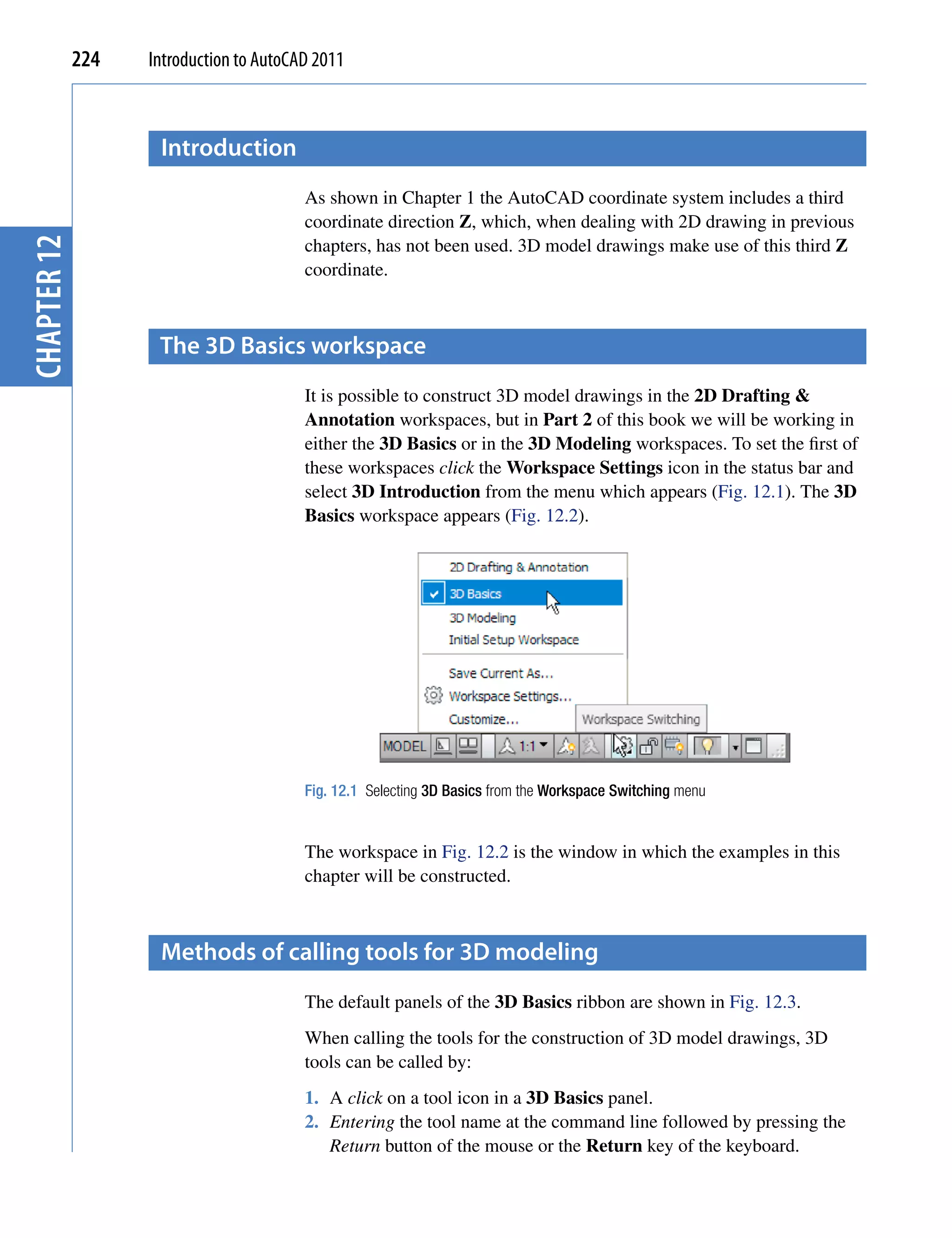 224   Introduction to AutoCAD 2011



                    introduction
                                         As shown in Chapter 1 the AutoCAD coordinate system includes a third
                                         coordinate direction Z, which, when dealing with 2D drawing in previous
                                         chapters, has not been used. 3D model drawings make use of this third Z
chapter 12




                                         coordinate.



                    the 3D Basics workspace
                                         It is possible to construct 3D model drawings in the 2D Drafting &
                                         Annotation workspaces, but in Part 2 of this book we will be working in
                                         either the 3D Basics or in the 3D Modeling workspaces. To set the first of
                                         these workspaces click the Workspace Settings icon in the status bar and
                                         select 3D Introduction from the menu which appears (Fig. 12.1). The 3D
                                         Basics workspace appears (Fig. 12.2).




                                         Fig. 12.1 Selecting 3D Basics from the Workspace Switching menu


                                         The workspace in Fig. 12.2 is the window in which the examples in this
                                         chapter will be constructed.



                    methods of calling tools for 3D modeling
                                         The default panels of the 3D Basics ribbon are shown in Fig. 12.3.
                                         When calling the tools for the construction of 3D model drawings, 3D
                                         tools can be called by:
                                         1. A click on a tool icon in a 3D Basics panel.
                                         2. Entering the tool name at the command line followed by pressing the
                                            Return button of the mouse or the Return key of the keyboard.
 