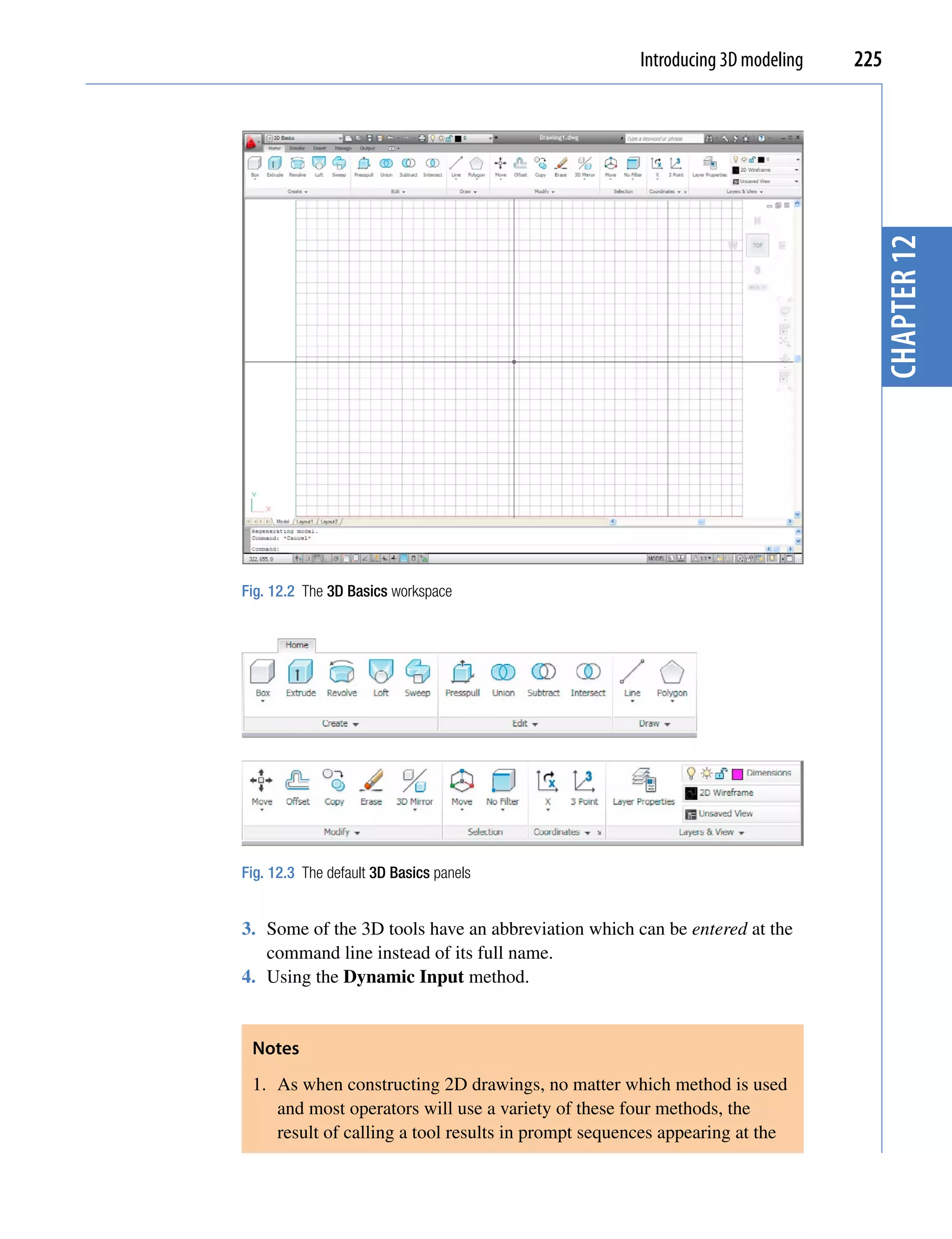 Introducing 3D modeling   225




                                                                                 chapter 12
Fig. 12.2 The 3D Basics workspace




Fig. 12.3 The default 3D Basics panels


3. Some of the 3D tools have an abbreviation which can be entered at the
   command line instead of its full name.
4. Using the Dynamic Input method.


 Notes
 1. As when constructing 2D drawings, no matter which method is used
    and most operators will use a variety of these four methods, the
    result of calling a tool results in prompt sequences appearing at the
 