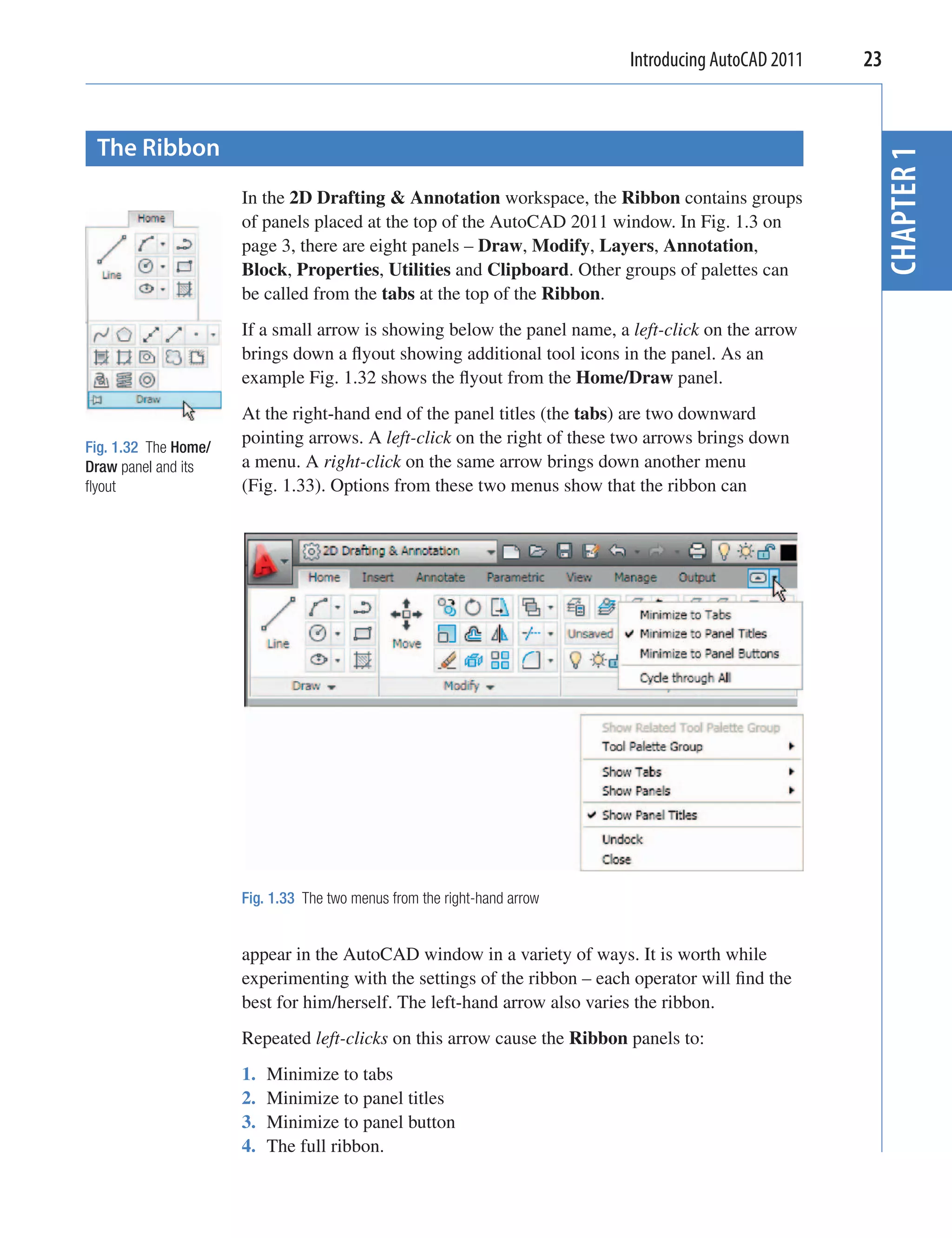 Introducing AutoCAD 2011   23


 The Ribbon




                                                                                                      CHAPTER 1
                      In the 2D Drafting & Annotation workspace, the Ribbon contains groups
                      of panels placed at the top of the AutoCAD 2011 window. In Fig. 1.3 on
                      page 3, there are eight panels – Draw, Modify, Layers, Annotation,
                      Block, Properties, Utilities and Clipboard. Other groups of palettes can
                      be called from the tabs at the top of the Ribbon.
                      If a small arrow is showing below the panel name, a left-click on the arrow
                      brings down a ﬂyout showing additional tool icons in the panel. As an
                      example Fig. 1.32 shows the ﬂyout from the Home/Draw panel.
                      At the right-hand end of the panel titles (the tabs) are two downward
Fig. 1.32 The Home/
                      pointing arrows. A left-click on the right of these two arrows brings down
Draw panel and its    a menu. A right-click on the same arrow brings down another menu
ﬂyout                 (Fig. 1.33). Options from these two menus show that the ribbon can




                      Fig. 1.33 The two menus from the right-hand arrow


                      appear in the AutoCAD window in a variety of ways. It is worth while
                      experimenting with the settings of the ribbon – each operator will ﬁnd the
                      best for him/herself. The left-hand arrow also varies the ribbon.
                      Repeated left-clicks on this arrow cause the Ribbon panels to:
                      1.   Minimize to tabs
                      2.   Minimize to panel titles
                      3.   Minimize to panel button
                      4.   The full ribbon.
 