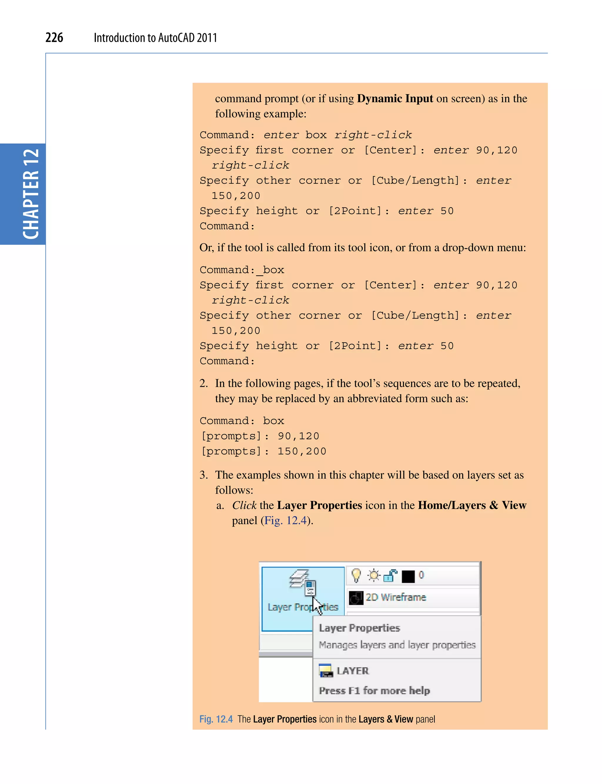 226   Introduction to AutoCAD 2011



                                              command prompt (or if using Dynamic Input on screen) as in the
                                              following example:
                                          Command: enter box right-click
                                          Specify first corner or [Center]: enter 90,120
chapter 12




                                            right-click
                                          Specify other corner or [Cube/Length]: enter
                                            150,200
                                          Specify height or [2Point]: enter 50
                                          Command:
                                          Or, if the tool is called from its tool icon, or from a drop-down menu:
                                          Command:_box
                                          Specify first corner or [Center]: enter 90,120
                                            right-click
                                          Specify other corner or [Cube/Length]: enter
                                            150,200
                                          Specify height or [2Point]: enter 50
                                          Command:
                                          2. In the following pages, if the tool’s sequences are to be repeated,
                                             they may be replaced by an abbreviated form such as:
                                          Command: box
                                          [prompts]: 90,120
                                          [prompts]: 150,200

                                          3. The examples shown in this chapter will be based on layers set as
                                             follows:
                                             a. Click the Layer Properties icon in the Home/Layers & View
                                                 panel (Fig. 12.4).




                                          Fig. 12.4 The Layer Properties icon in the Layers & View panel
 