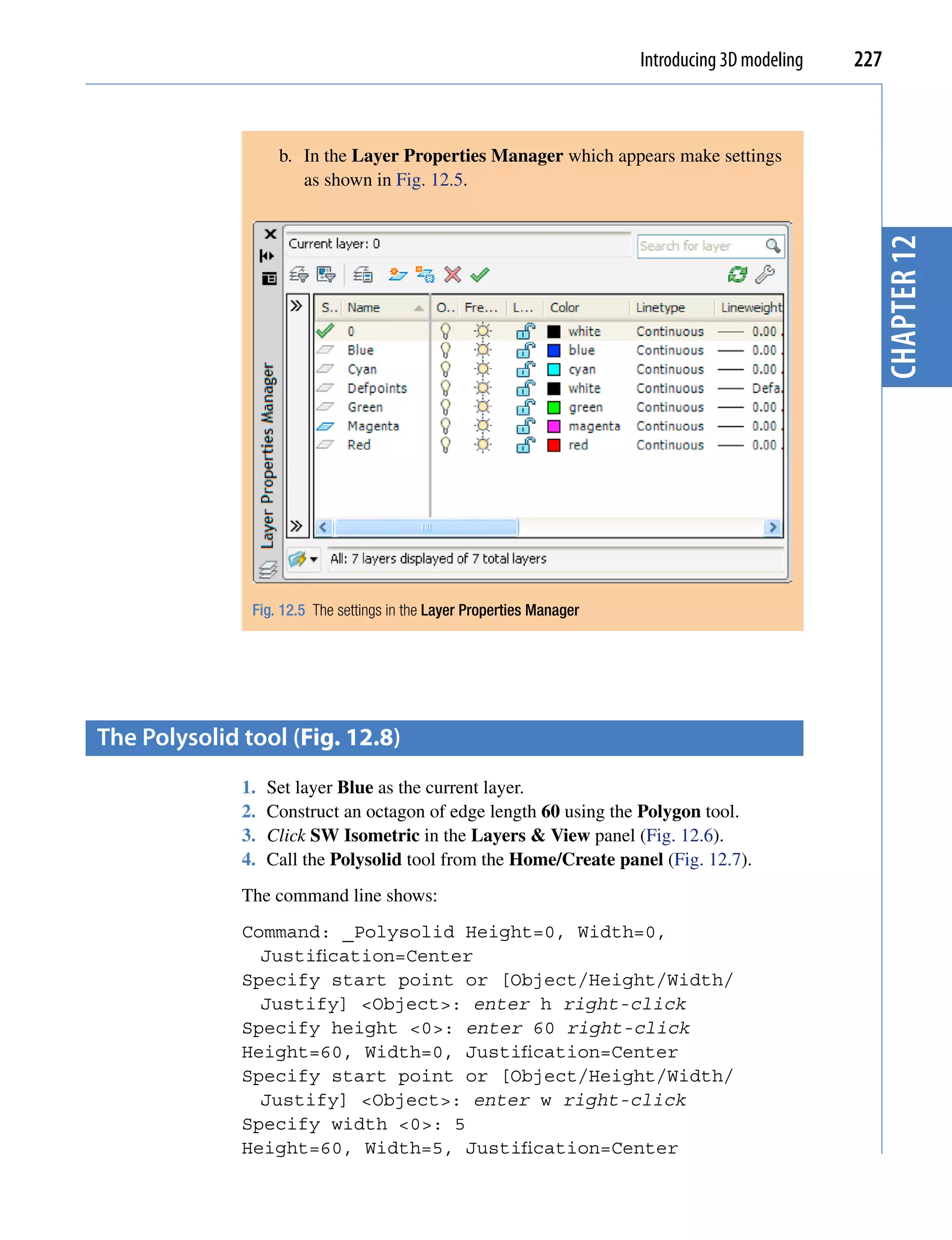 Introducing 3D modeling   227



                    b. In the Layer Properties Manager which appears make settings
                       as shown in Fig. 12.5.




                                                                                                    chapter 12
               Fig. 12.5 The settings in the Layer Properties Manager




the polysolid tool (Fig. 12.8)
              1.   Set layer Blue as the current layer.
              2.   Construct an octagon of edge length 60 using the Polygon tool.
              3.   Click SW Isometric in the Layers & View panel (Fig. 12.6).
              4.   Call the Polysolid tool from the Home/Create panel (Fig. 12.7).
              The command line shows:
              Command: _Polysolid Height=0, Width=0,
                Justification=Center
              Specify start point or [Object/Height/Width/
                Justify] <Object>: enter h right-click
              Specify height <0>: enter 60 right-click
              Height=60, Width=0, Justification=Center
              Specify start point or [Object/Height/Width/
                Justify] <Object>: enter w right-click
              Specify width <0>: 5
              Height=60, Width=5, Justification=Center
 