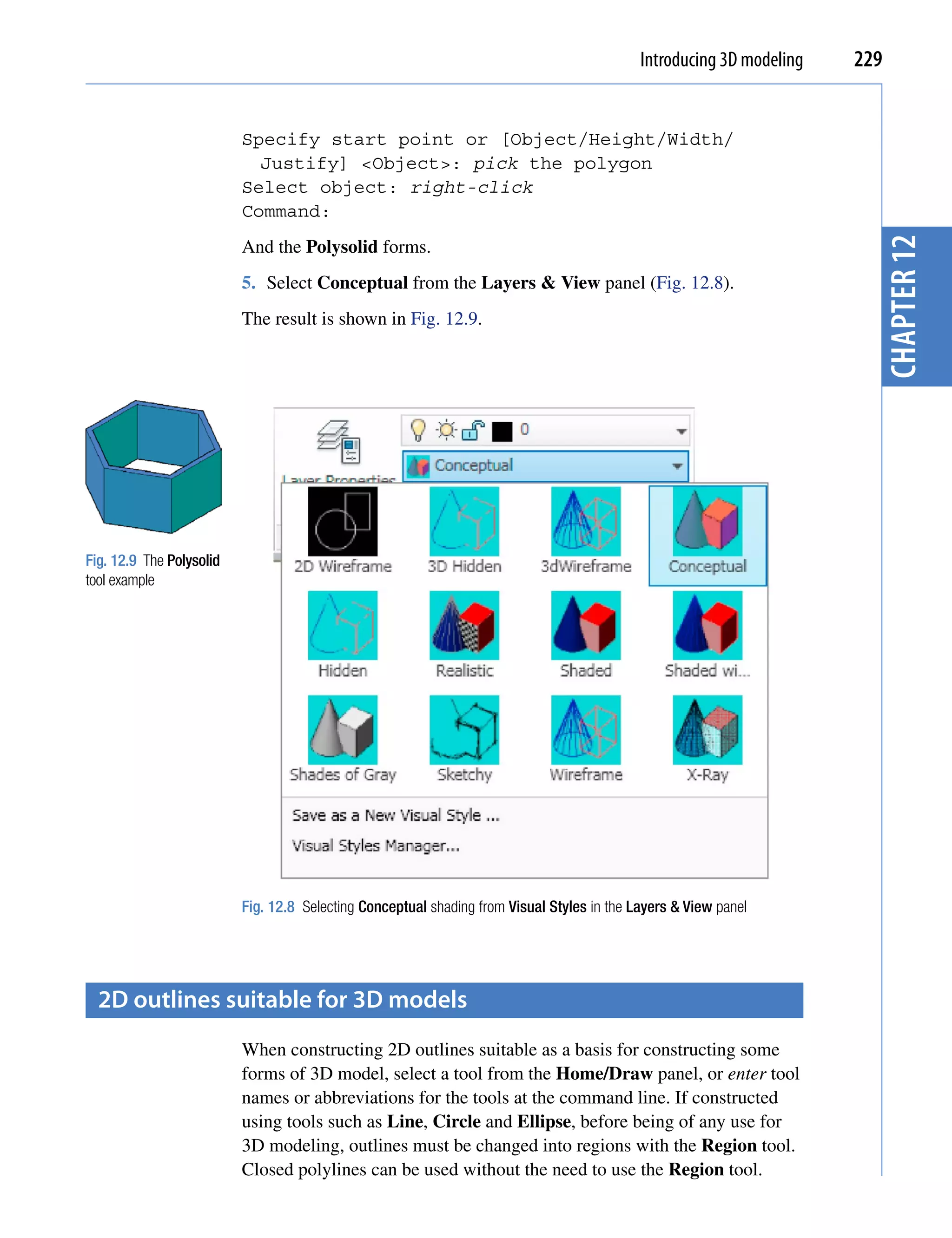 Introducing 3D modeling   229


                          Specify start point or [Object/Height/Width/
                            Justify] <Object>: pick the polygon
                          Select object: right-click
                          Command:




                                                                                                                        chapter 12
                          And the Polysolid forms.
                          5. Select Conceptual from the Layers & View panel (Fig. 12.8).
                          The result is shown in Fig. 12.9.




Fig. 12.9 The Polysolid
tool example




                          Fig. 12.8 Selecting Conceptual shading from Visual Styles in the Layers & View panel




  2D outlines suitable for 3D models
                          When constructing 2D outlines suitable as a basis for constructing some
                          forms of 3D model, select a tool from the Home/Draw panel, or enter tool
                          names or abbreviations for the tools at the command line. If constructed
                          using tools such as Line, Circle and Ellipse, before being of any use for
                          3D modeling, outlines must be changed into regions with the Region tool.
                          Closed polylines can be used without the need to use the Region tool.
 