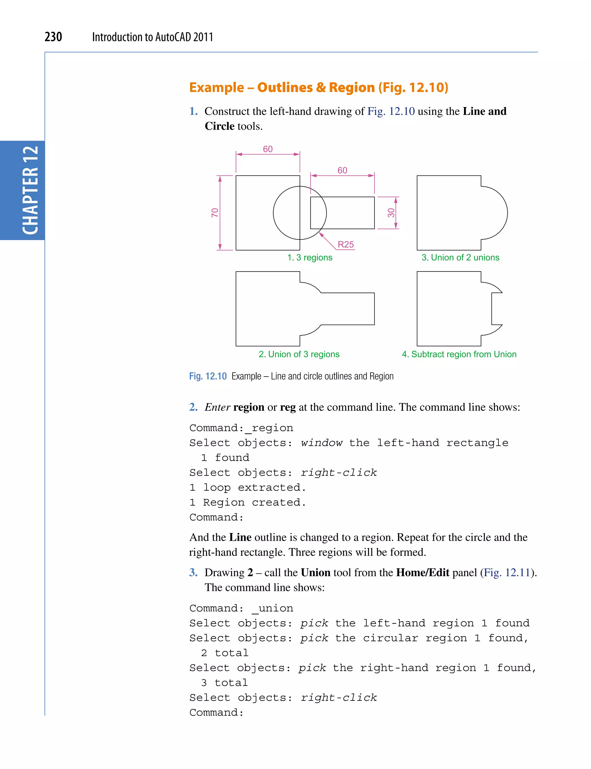 230   Introduction to AutoCAD 2011


                                         Example – Outlines & Region (Fig. 12.10)
                                         1. Construct the left-hand drawing of Fig. 12.10 using the Line and
                                            Circle tools.
                                                             60
chapter 12




                                                                                  60




                                              70




                                                                                              30
                                                                                  R25
                                                                   1. 3 regions                         3. Union of 2 unions




                                                            2. Union of 3 regions                   4. Subtract region from Union

                                         Fig. 12.10 Example – Line and circle outlines and Region


                                         2. Enter region or reg at the command line. The command line shows:
                                         Command:_region
                                         Select objects: window the left-hand rectangle
                                           1 found
                                         Select objects: right-click
                                         1 loop extracted.
                                         1 Region created.
                                         Command:
                                         And the Line outline is changed to a region. Repeat for the circle and the
                                         right-hand rectangle. Three regions will be formed.
                                         3. Drawing 2 – call the Union tool from the Home/Edit panel (Fig. 12.11).
                                            The command line shows:
                                         Command: _union
                                         Select objects:               pick the left-hand region 1 found
                                         Select objects:               pick the circular region 1 found,
                                           2 total
                                         Select objects:              pick the right-hand region 1 found,
                                           3 total
                                         Select objects:               right-click
                                         Command:
 