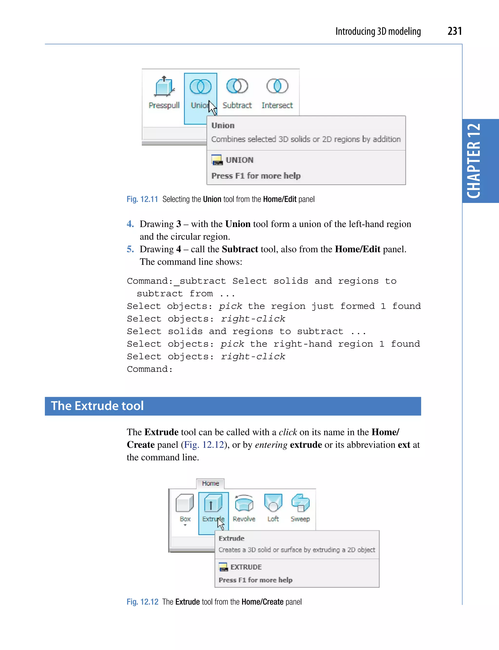 Introducing 3D modeling   231




                                                                                                        chapter 12
             Fig. 12.11 Selecting the Union tool from the Home/Edit panel

             4. Drawing 3 – with the Union tool form a union of the left-hand region
                and the circular region.
             5. Drawing 4 – call the Subtract tool, also from the Home/Edit panel.
                The command line shows:
             Command:_subtract Select solids and regions to
               subtract from ...
             Select objects: pick the region just formed 1 found
             Select objects: right-click
             Select solids and regions to subtract ...
             Select objects: pick the right-hand region 1 found
             Select objects: right-click
             Command:


the extrude tool
             The Extrude tool can be called with a click on its name in the Home/
             Create panel (Fig. 12.12), or by entering extrude or its abbreviation ext at
             the command line.




             Fig. 12.12 The Extrude tool from the Home/Create panel
 