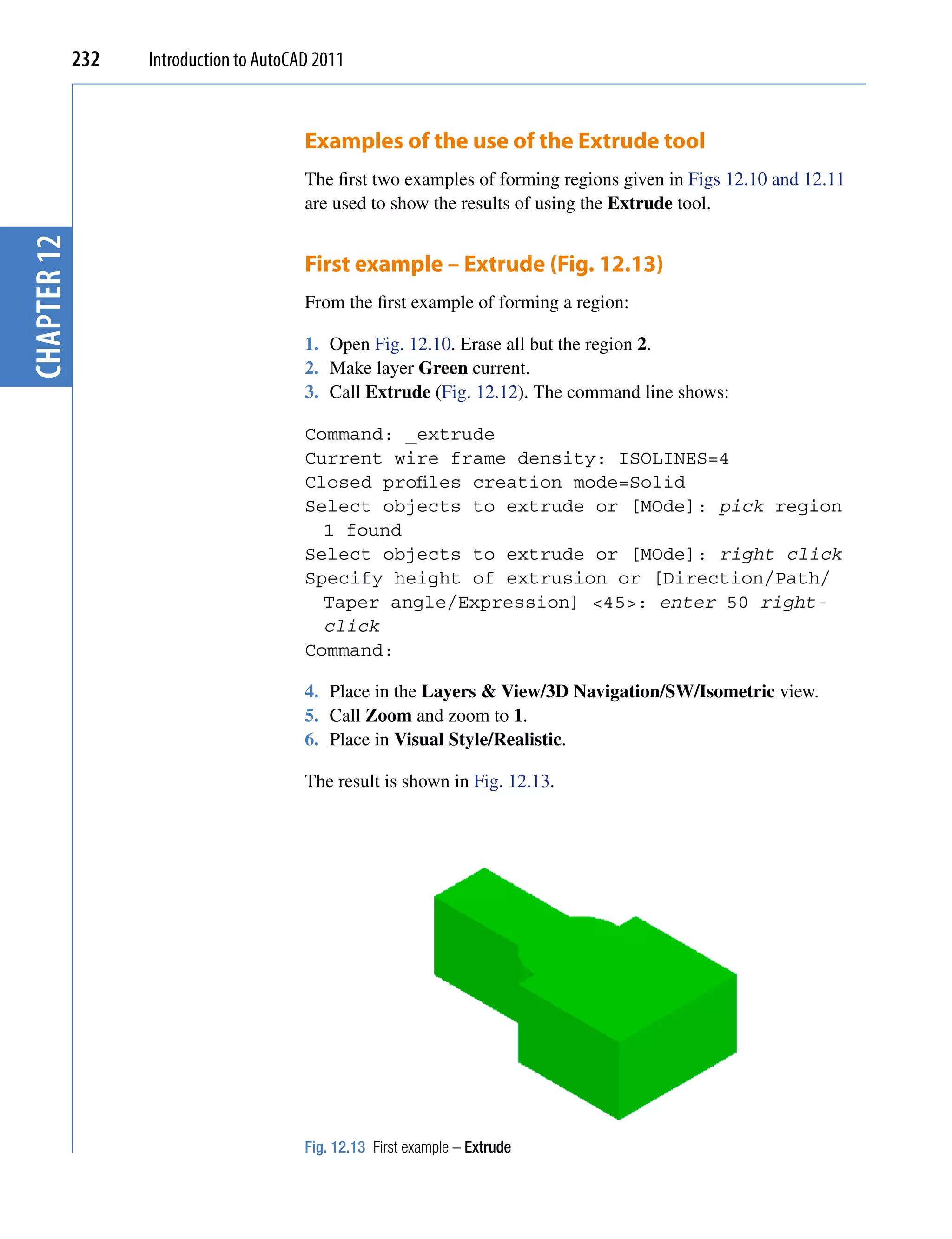 232   Introduction to AutoCAD 2011


                                         Examples of the use of the Extrude tool
                                         The first two examples of forming regions given in Figs 12.10 and 12.11
                                         are used to show the results of using the Extrude tool.
chapter 12




                                         First example – Extrude (Fig. 12.13)
                                         From the first example of forming a region:

                                         1. Open Fig. 12.10. Erase all but the region 2.
                                         2. Make layer Green current.
                                         3. Call Extrude (Fig. 12.12). The command line shows:

                                         Command: _extrude
                                         Current wire frame density: ISOLINES=4
                                         Closed profiles creation mode=Solid
                                         Select objects to extrude or [MOde]: pick region
                                           1 found
                                         Select objects to extrude or [MOde]: right click
                                         Specify height of extrusion or [Direction/Path/
                                           Taper angle/Expression] <45>: enter 50 right-
                                           click
                                         Command:

                                         4. Place in the Layers & View/3D Navigation/SW/Isometric view.
                                         5. Call Zoom and zoom to 1.
                                         6. Place in Visual Style/Realistic.

                                         The result is shown in Fig. 12.13.




                                         Fig. 12.13 First example – Extrude
 