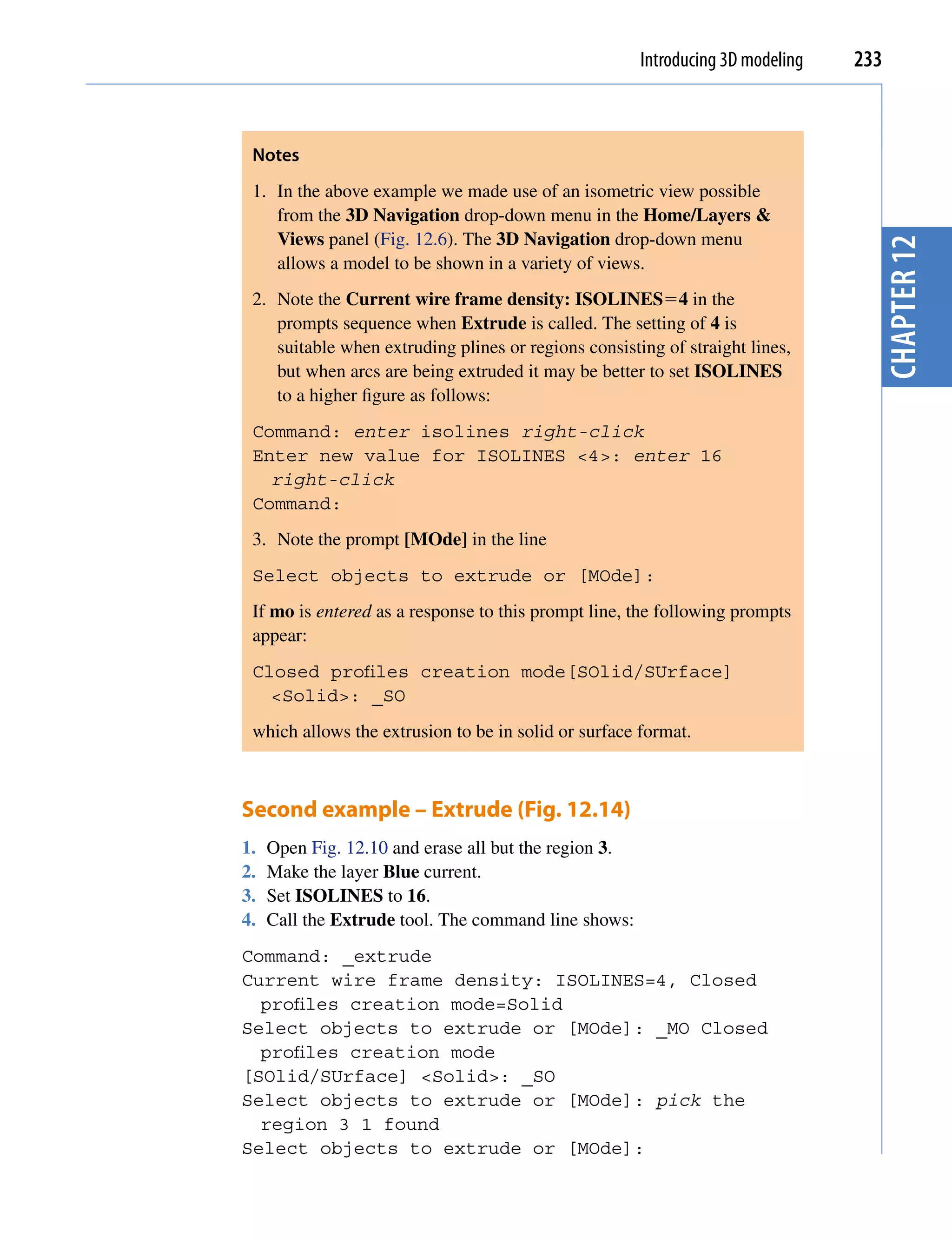 Introducing 3D modeling   233



 Notes
 1. In the above example we made use of an isometric view possible
    from the 3D Navigation drop-down menu in the Home/Layers &
    Views panel (Fig. 12.6). The 3D Navigation drop-down menu




                                                                                   chapter 12
    allows a model to be shown in a variety of views.
 2. Note the Current wire frame density: ISOLINES4 in the
    prompts sequence when Extrude is called. The setting of 4 is
    suitable when extruding plines or regions consisting of straight lines,
    but when arcs are being extruded it may be better to set ISOLINES
    to a higher figure as follows:
 Command: enter isolines right-click
 Enter new value for ISOLINES <4>: enter 16
   right-click
 Command:
 3. Note the prompt [MOde] in the line
 Select objects to extrude or [MOde]:
 If mo is entered as a response to this prompt line, the following prompts
 appear:
 Closed profiles creation mode[SOlid/SUrface]
   <Solid>: _SO
 which allows the extrusion to be in solid or surface format.



Second example – Extrude (Fig. 12.14)
1.   Open Fig. 12.10 and erase all but the region 3.
2.   Make the layer Blue current.
3.   Set ISOLINES to 16.
4.   Call the Extrude tool. The command line shows:
Command: _extrude
Current wire frame density: ISOLINES=4, Closed
  profiles creation mode=Solid
Select objects to extrude or [MOde]: _MO Closed
  profiles creation mode
[SOlid/SUrface] <Solid>: _SO
Select objects to extrude or [MOde]: pick the
  region 3 1 found
Select objects to extrude or [MOde]:
 