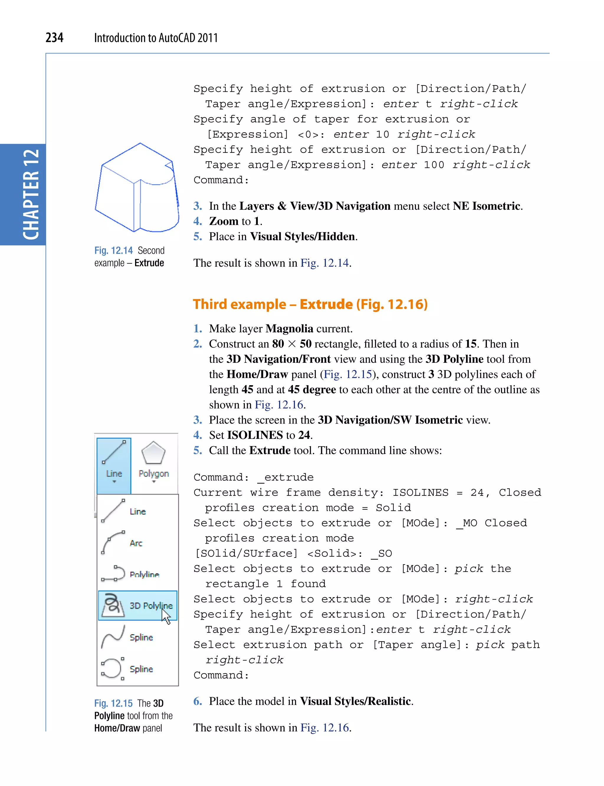 234   Introduction to AutoCAD 2011


                                            Specify height of extrusion or [Direction/Path/
                                              Taper angle/Expression]: enter t right-click
                                            Specify angle of taper for extrusion or
                                              [Expression] <0>: enter 10 right-click
                                            Specify height of extrusion or [Direction/Path/
chapter 12




                                              Taper angle/Expression]: enter 100 right-click
                                            Command:

                                            3. In the Layers & View/3D Navigation menu select NE Isometric.
                                            4. Zoom to 1.
                                            5. Place in Visual Styles/Hidden.
                   Fig. 12.14 Second
                   example – Extrude        The result is shown in Fig. 12.14.


                                            Third example – Extrude (Fig. 12.16)
                                            1. Make layer Magnolia current.
                                            2. Construct an 80  50 rectangle, filleted to a radius of 15. Then in
                                               the 3D Navigation/Front view and using the 3D Polyline tool from
                                               the Home/Draw panel (Fig. 12.15), construct 3 3D polylines each of
                                               length 45 and at 45 degree to each other at the centre of the outline as
                                               shown in Fig. 12.16.
                                            3. Place the screen in the 3D Navigation/SW Isometric view.
                                            4. Set ISOLINES to 24.
                                            5. Call the Extrude tool. The command line shows:

                                            Command: _extrude
                                            Current wire frame density: ISOLINES = 24, Closed
                                              profiles creation mode = Solid
                                            Select objects to extrude or [MOde]: _MO Closed
                                              profiles creation mode
                                            [SOlid/SUrface] <Solid>: _SO
                                            Select objects to extrude or [MOde]: pick the
                                              rectangle 1 found
                                            Select objects to extrude or [MOde]: right-click
                                            Specify height of extrusion or [Direction/Path/
                                              Taper angle/Expression]:enter t right-click
                                            Select extrusion path or [Taper angle]: pick path
                                              right-click
                                            Command:

                   Fig. 12.15 The 3D        6. Place the model in Visual Styles/Realistic.
                   Polyline tool from the
                   Home/Draw panel          The result is shown in Fig. 12.16.
 