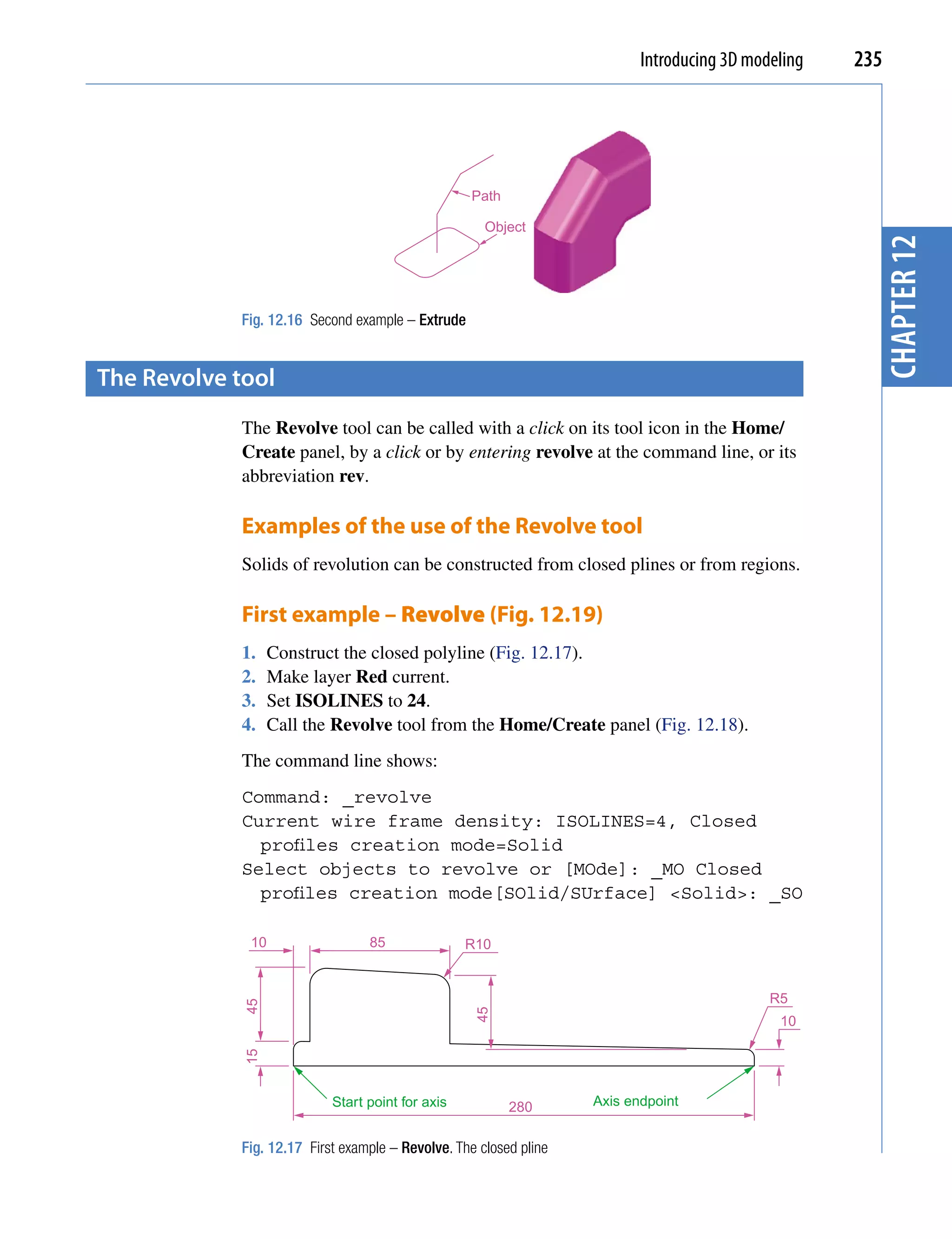 Introducing 3D modeling   235




                                                   Path

                                                     Object




                                                                                                      chapter 12
            Fig. 12.16 Second example – Extrude


the revolve tool
             The Revolve tool can be called with a click on its tool icon in the Home/
             Create panel, by a click or by entering revolve at the command line, or its
             abbreviation rev.

             Examples of the use of the Revolve tool
             Solids of revolution can be constructed from closed plines or from regions.

             First example – Revolve (Fig. 12.19)
             1.    Construct the closed polyline (Fig. 12.17).
             2.    Make layer Red current.
             3.    Set ISOLINES to 24.
             4.    Call the Revolve tool from the Home/Create panel (Fig. 12.18).
             The command line shows:
             Command: _revolve
             Current wire frame density: ISOLINES=4, Closed
               profiles creation mode=Solid
             Select objects to revolve or [MOde]: _MO Closed
               profiles creation mode[SOlid/SUrface] <Solid>: _SO

              10                 85               R10


                                                                                            R5
             45




                                                   45




                                                                                             10
             15




                           Start point for axis           280      Axis endpoint


            Fig. 12.17 First example – Revolve. The closed pline
 