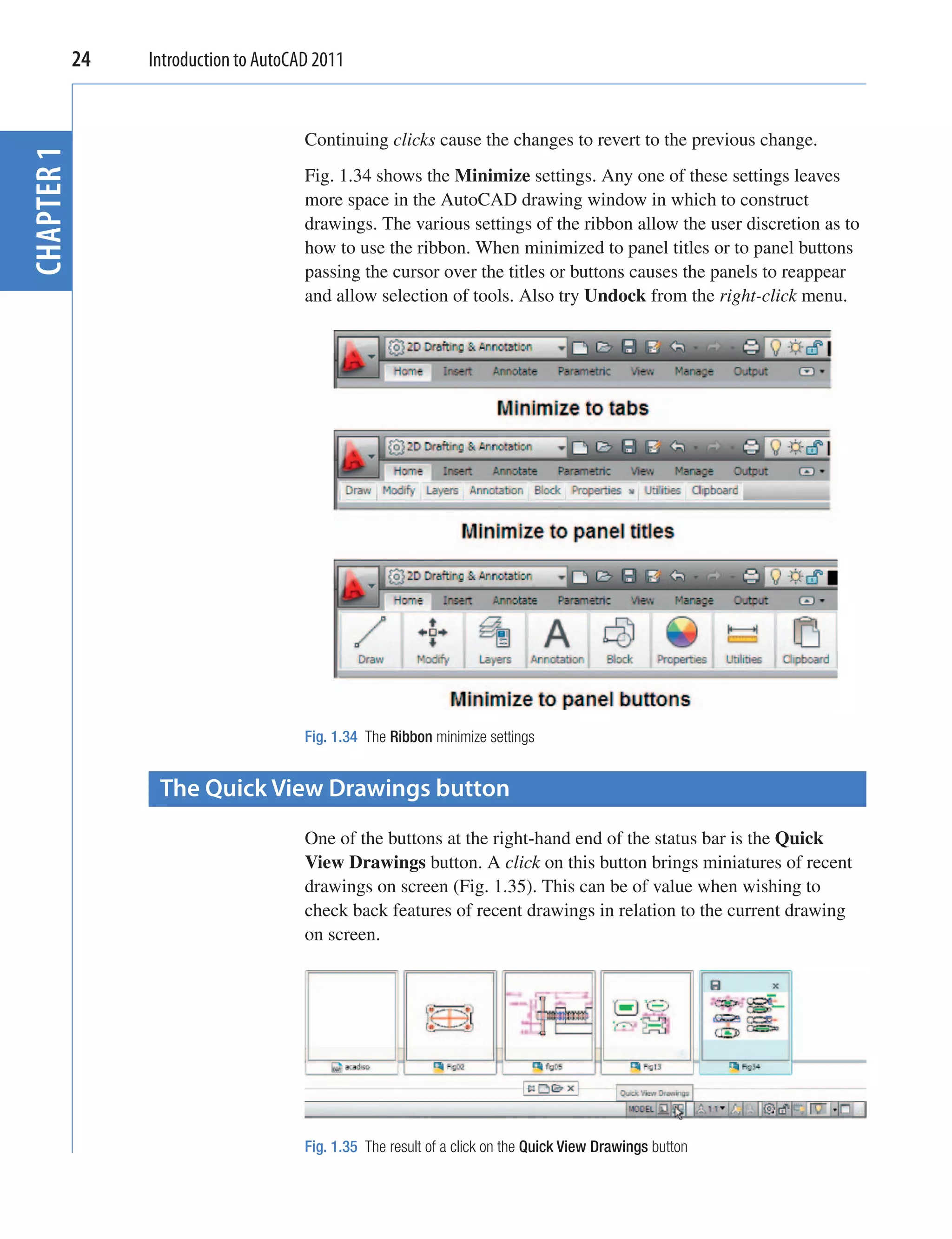 24   Introduction to AutoCAD 2011


                                   Continuing clicks cause the changes to revert to the previous change.
CHAPTER 1


                                   Fig. 1.34 shows the Minimize settings. Any one of these settings leaves
                                   more space in the AutoCAD drawing window in which to construct
                                   drawings. The various settings of the ribbon allow the user discretion as to
                                   how to use the ribbon. When minimized to panel titles or to panel buttons
                                   passing the cursor over the titles or buttons causes the panels to reappear
                                   and allow selection of tools. Also try Undock from the right-click menu.




                                   Fig. 1.34 The Ribbon minimize settings


              The Quick View Drawings button
                                   One of the buttons at the right-hand end of the status bar is the Quick
                                   View Drawings button. A click on this button brings miniatures of recent
                                   drawings on screen (Fig. 1.35). This can be of value when wishing to
                                   check back features of recent drawings in relation to the current drawing
                                   on screen.




                                   Fig. 1.35 The result of a click on the Quick View Drawings button
 