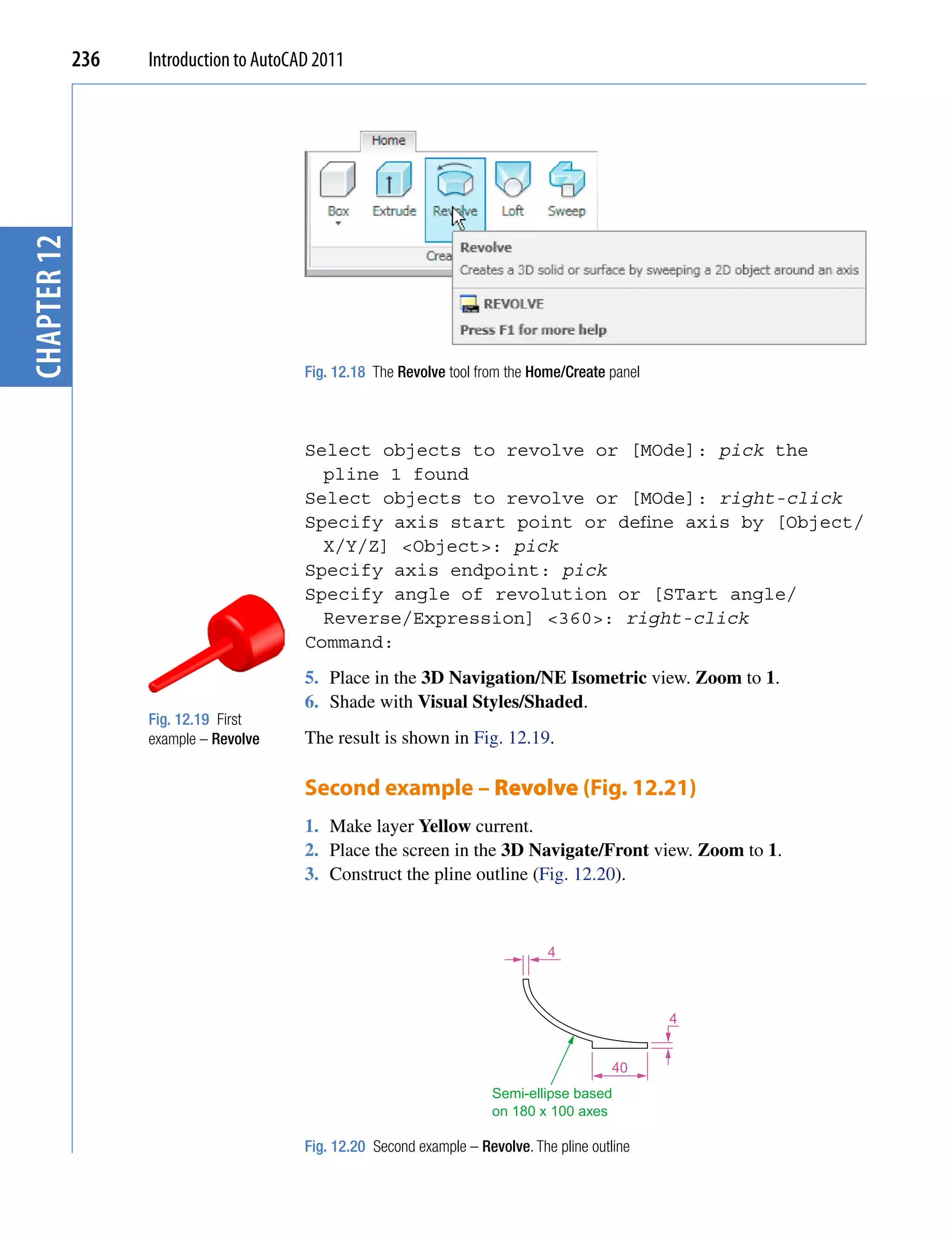 chapter 12   236   Introduction to AutoCAD 2011




                                         Fig. 12.18 The Revolve tool from the Home/Create panel



                                         Select objects to revolve or [MOde]: pick the
                                           pline 1 found
                                         Select objects to revolve or [MOde]: right-click
                                         Specify axis start point or define axis by [Object/
                                           X/Y/Z] <Object>: pick
                                         Specify axis endpoint: pick
                                         Specify angle of revolution or [STart angle/
                                           Reverse/Expression] <360>: right-click
                                         Command:
                                         5. Place in the 3D Navigation/NE Isometric view. Zoom to 1.
                                         6. Shade with Visual Styles/Shaded.
                   Fig. 12.19 First
                   example – Revolve     The result is shown in Fig. 12.19.

                                         Second example – Revolve (Fig. 12.21)
                                         1. Make layer Yellow current.
                                         2. Place the screen in the 3D Navigate/Front view. Zoom to 1.
                                         3. Construct the pline outline (Fig. 12.20).



                                                                                 4



                                                                                                  4


                                                                                            40
                                                                        Semi-ellipse based
                                                                        on 180 x 100 axes

                                         Fig. 12.20 Second example – Revolve. The pline outline
 