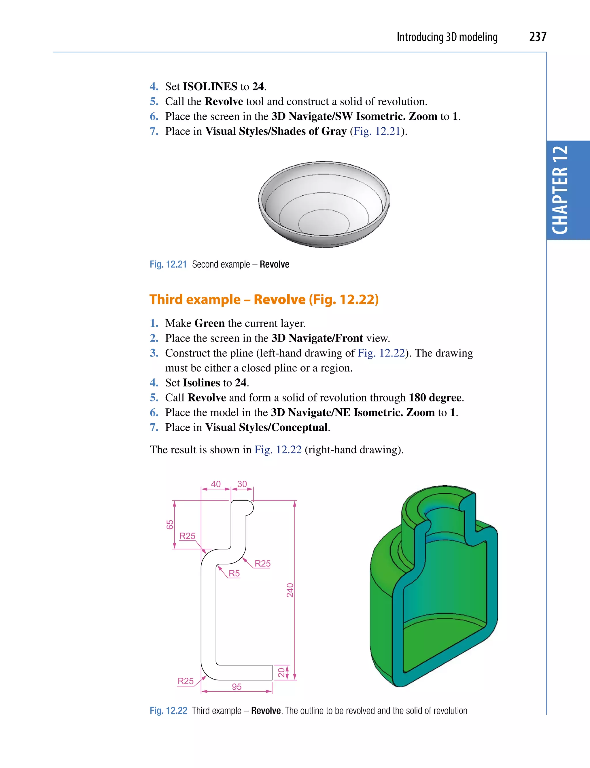 Introducing 3D modeling   237


4.   Set ISOLINES to 24.
5.   Call the Revolve tool and construct a solid of revolution.
6.   Place the screen in the 3D Navigate/SW Isometric. Zoom to 1.
7.   Place in Visual Styles/Shades of Gray (Fig. 12.21).




                                                                                                 chapter 12
Fig. 12.21 Second example – Revolve


Third example – Revolve (Fig. 12.22)
1. Make Green the current layer.
2. Place the screen in the 3D Navigate/Front view.
3. Construct the pline (left-hand drawing of Fig. 12.22). The drawing
   must be either a closed pline or a region.
4. Set Isolines to 24.
5. Call Revolve and form a solid of revolution through 180 degree.
6. Place the model in the 3D Navigate/NE Isometric. Zoom to 1.
7. Place in Visual Styles/Conceptual.
The result is shown in Fig. 12.22 (right-hand drawing).

                 40     30
     65




          R25


                             R25
                      R5
                                      240
                                   20




          R25
                       95

Fig. 12.22 Third example – Revolve. The outline to be revolved and the solid of revolution
 