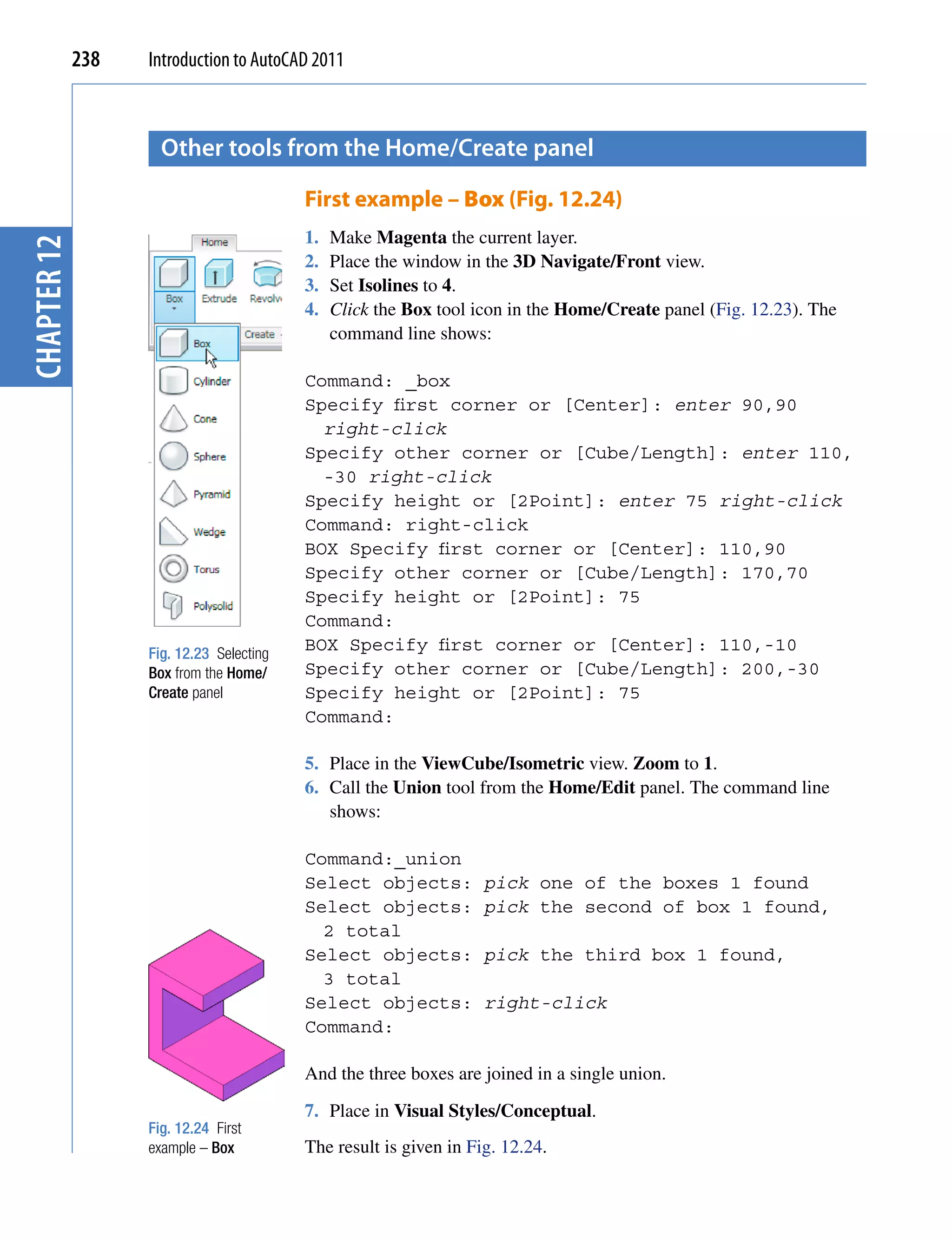 238   Introduction to AutoCAD 2011



                     other tools from the home/create panel

                                          First example – Box (Fig. 12.24)
                                          1.   Make Magenta the current layer.
chapter 12




                                          2.   Place the window in the 3D Navigate/Front view.
                                          3.   Set Isolines to 4.
                                          4.   Click the Box tool icon in the Home/Create panel (Fig. 12.23). The
                                               command line shows:

                                          Command: _box
                                          Specify first corner or [Center]: enter 90,90
                                            right-click
                                          Specify other corner or [Cube/Length]: enter 110,
                                            -30 right-click
                                          Specify height or [2Point]: enter 75 right-click
                                          Command: right-click
                                          BOX Specify first corner or [Center]: 110,90
                                          Specify other corner or [Cube/Length]: 170,70
                                          Specify height or [2Point]: 75
                                          Command:
                   Fig. 12.23 Selecting
                                          BOX Specify first corner or [Center]: 110,-10
                   Box from the Home/     Specify other corner or [Cube/Length]: 200,-30
                   Create panel           Specify height or [2Point]: 75
                                          Command:

                                          5. Place in the ViewCube/Isometric view. Zoom to 1.
                                          6. Call the Union tool from the Home/Edit panel. The command line
                                             shows:

                                          Command:_union
                                          Select objects:          pick one of the boxes 1 found
                                          Select objects:          pick the second of box 1 found,
                                            2 total
                                          Select objects:          pick the third box 1 found,
                                            3 total
                                          Select objects:          right-click
                                          Command:

                                          And the three boxes are joined in a single union.
                                          7. Place in Visual Styles/Conceptual.
                   Fig. 12.24 First
                   example – Box          The result is given in Fig. 12.24.
 