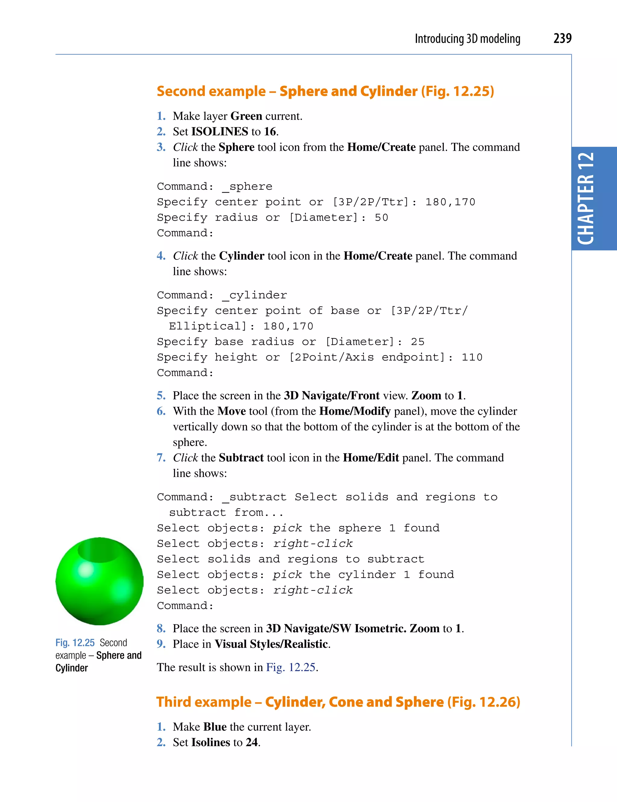 Introducing 3D modeling   239


                       Second example – Sphere and Cylinder (Fig. 12.25)
                       1. Make layer Green current.
                       2. Set ISOLINES to 16.
                       3. Click the Sphere tool icon from the Home/Create panel. The command




                                                                                                         chapter 12
                          line shows:
                       Command: _sphere
                       Specify center point or [3P/2P/Ttr]: 180,170
                       Specify radius or [Diameter]: 50
                       Command:
                       4. Click the Cylinder tool icon in the Home/Create panel. The command
                          line shows:
                       Command: _cylinder
                       Specify center point of base or [3P/2P/Ttr/
                         Elliptical]: 180,170
                       Specify base radius or [Diameter]: 25
                       Specify height or [2Point/Axis endpoint]: 110
                       Command:
                       5. Place the screen in the 3D Navigate/Front view. Zoom to 1.
                       6. With the Move tool (from the Home/Modify panel), move the cylinder
                          vertically down so that the bottom of the cylinder is at the bottom of the
                          sphere.
                       7. Click the Subtract tool icon in the Home/Edit panel. The command
                          line shows:
                       Command: _subtract Select solids and regions to
                         subtract from...
                       Select objects: pick the sphere 1 found
                       Select objects: right-click
                       Select solids and regions to subtract
                       Select objects: pick the cylinder 1 found
                       Select objects: right-click
                       Command:
                       8. Place the screen in 3D Navigate/SW Isometric. Zoom to 1.
Fig. 12.25 Second      9. Place in Visual Styles/Realistic.
example – Sphere and
Cylinder               The result is shown in Fig. 12.25.

                       Third example – Cylinder, Cone and Sphere (Fig. 12.26)
                       1. Make Blue the current layer.
                       2. Set Isolines to 24.
 