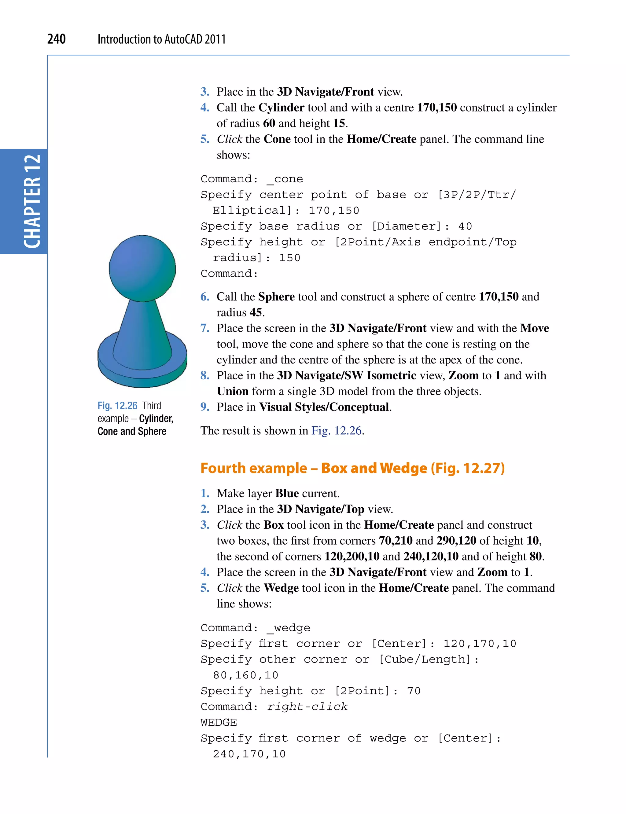 240   Introduction to AutoCAD 2011


                                         3. Place in the 3D Navigate/Front view.
                                         4. Call the Cylinder tool and with a centre 170,150 construct a cylinder
                                            of radius 60 and height 15.
                                         5. Click the Cone tool in the Home/Create panel. The command line
                                            shows:
chapter 12




                                         Command: _cone
                                         Specify center point of base or [3P/2P/Ttr/
                                           Elliptical]: 170,150
                                         Specify base radius or [Diameter]: 40
                                         Specify height or [2Point/Axis endpoint/Top
                                           radius]: 150
                                         Command:
                                         6. Call the Sphere tool and construct a sphere of centre 170,150 and
                                            radius 45.
                                         7. Place the screen in the 3D Navigate/Front view and with the Move
                                            tool, move the cone and sphere so that the cone is resting on the
                                            cylinder and the centre of the sphere is at the apex of the cone.
                                         8. Place in the 3D Navigate/SW Isometric view, Zoom to 1 and with
                                            Union form a single 3D model from the three objects.
                   Fig. 12.26 Third      9. Place in Visual Styles/Conceptual.
                   example – Cylinder,
                   Cone and Sphere       The result is shown in Fig. 12.26.


                                         Fourth example – Box and Wedge (Fig. 12.27)
                                         1. Make layer Blue current.
                                         2. Place in the 3D Navigate/Top view.
                                         3. Click the Box tool icon in the Home/Create panel and construct
                                            two boxes, the first from corners 70,210 and 290,120 of height 10,
                                            the second of corners 120,200,10 and 240,120,10 and of height 80.
                                         4. Place the screen in the 3D Navigate/Front view and Zoom to 1.
                                         5. Click the Wedge tool icon in the Home/Create panel. The command
                                            line shows:
                                         Command: _wedge
                                         Specify first corner or [Center]: 120,170,10
                                         Specify other corner or [Cube/Length]:
                                           80,160,10
                                         Specify height or [2Point]: 70
                                         Command: right-click
                                         WEDGE
                                         Specify first corner of wedge or [Center]:
                                           240,170,10
 