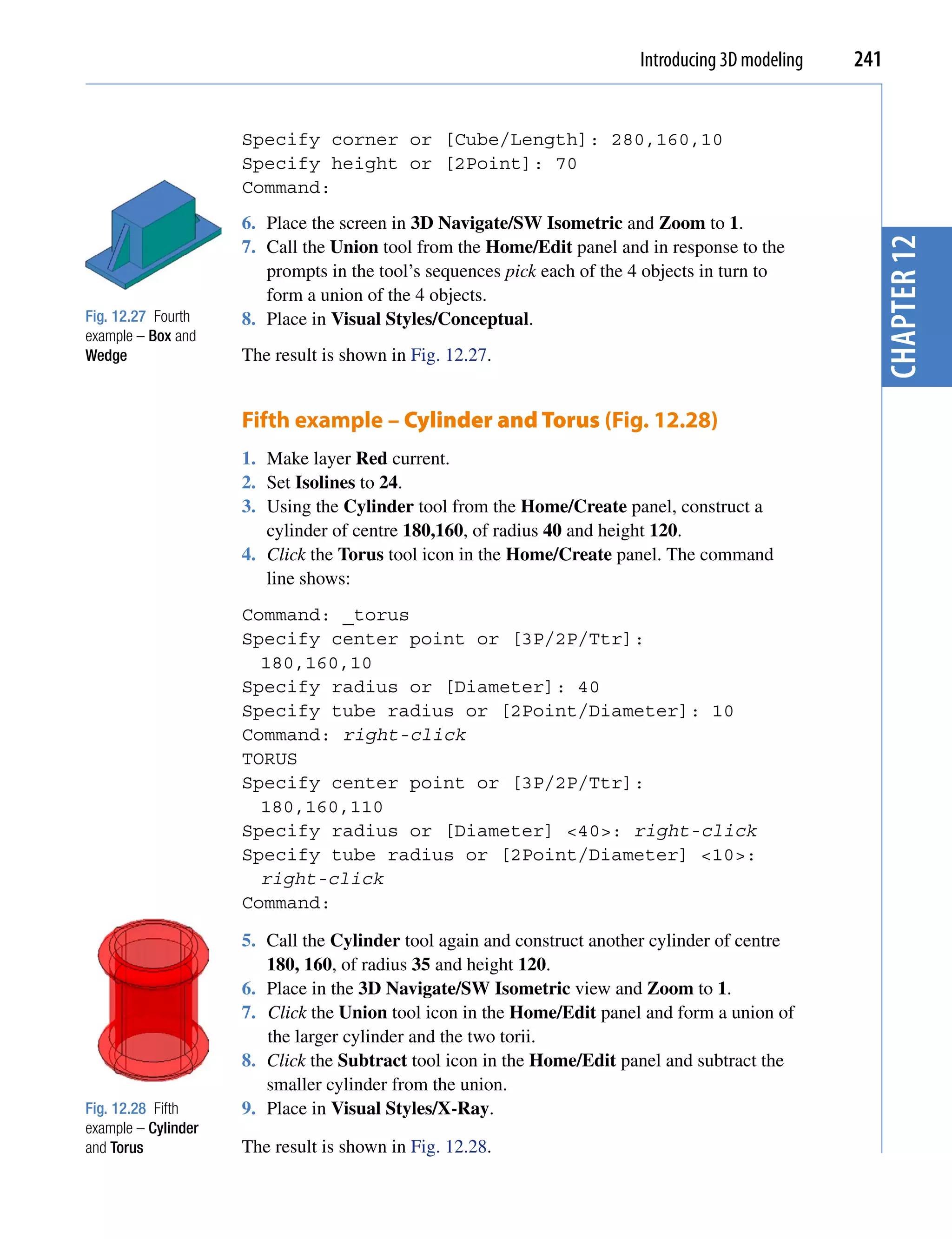 Introducing 3D modeling   241


                     Specify corner or [Cube/Length]: 280,160,10
                     Specify height or [2Point]: 70
                     Command:
                     6. Place the screen in 3D Navigate/SW Isometric and Zoom to 1.




                                                                                                     chapter 12
                     7. Call the Union tool from the Home/Edit panel and in response to the
                        prompts in the tool’s sequences pick each of the 4 objects in turn to
                        form a union of the 4 objects.
Fig. 12.27 Fourth    8. Place in Visual Styles/Conceptual.
example – Box and
Wedge                The result is shown in Fig. 12.27.


                     Fifth example – Cylinder and Torus (Fig. 12.28)
                     1. Make layer Red current.
                     2. Set Isolines to 24.
                     3. Using the Cylinder tool from the Home/Create panel, construct a
                        cylinder of centre 180,160, of radius 40 and height 120.
                     4. Click the Torus tool icon in the Home/Create panel. The command
                        line shows:
                     Command: _torus
                     Specify center point or [3P/2P/Ttr]:
                       180,160,10
                     Specify radius or [Diameter]: 40
                     Specify tube radius or [2Point/Diameter]: 10
                     Command: right-click
                     TORUS
                     Specify center point or [3P/2P/Ttr]:
                       180,160,110
                     Specify radius or [Diameter] <40>: right-click
                     Specify tube radius or [2Point/Diameter] <10>:
                       right-click
                     Command:

                     5. Call the Cylinder tool again and construct another cylinder of centre
                        180, 160, of radius 35 and height 120.
                     6. Place in the 3D Navigate/SW Isometric view and Zoom to 1.
                     7. Click the Union tool icon in the Home/Edit panel and form a union of
                        the larger cylinder and the two torii.
                     8. Click the Subtract tool icon in the Home/Edit panel and subtract the
                        smaller cylinder from the union.
Fig. 12.28 Fifth     9. Place in Visual Styles/X-Ray.
example – Cylinder
and Torus            The result is shown in Fig. 12.28.
 