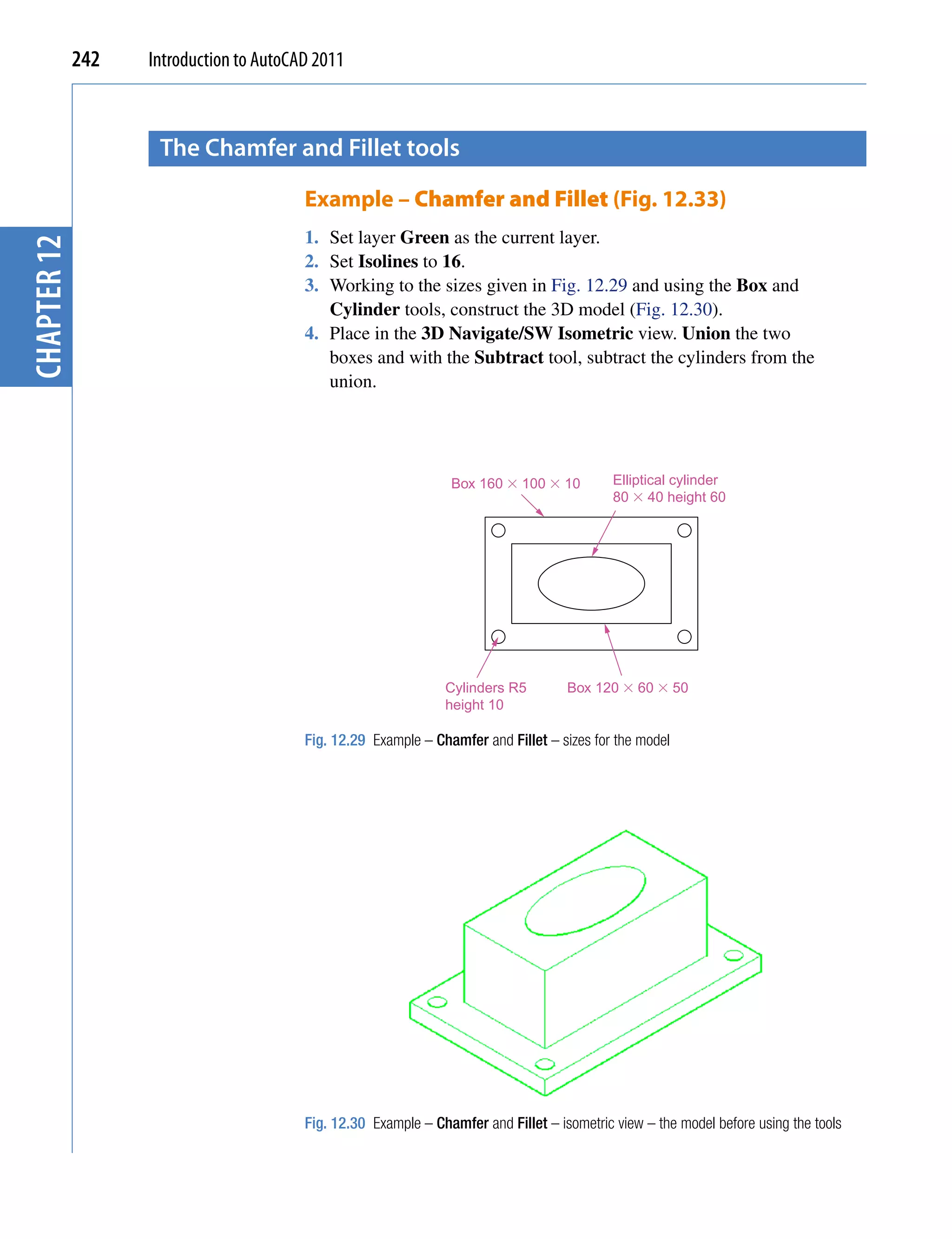 242   Introduction to AutoCAD 2011



                    the chamfer and fillet tools

                                         Example – Chamfer and Fillet (Fig. 12.33)
                                         1. Set layer Green as the current layer.
chapter 12




                                         2. Set Isolines to 16.
                                         3. Working to the sizes given in Fig. 12.29 and using the Box and
                                            Cylinder tools, construct the 3D model (Fig. 12.30).
                                         4. Place in the 3D Navigate/SW Isometric view. Union the two
                                            boxes and with the Subtract tool, subtract the cylinders from the
                                            union.




                                                                 Box 160 � 100 � 10          Elliptical cylinder
                                                                                             80 � 40 height 60




                                                                Cylinders R5         Box 120 � 60 � 50
                                                                height 10

                                         Fig. 12.29 Example – Chamfer and Fillet – sizes for the model




                                         Fig. 12.30 Example – Chamfer and Fillet – isometric view – the model before using the tools
 