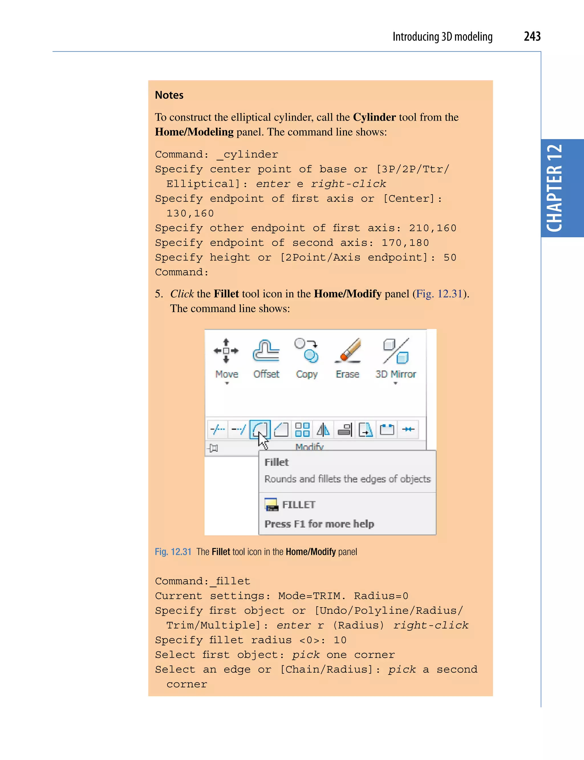 Introducing 3D modeling   243



Notes
To construct the elliptical cylinder, call the Cylinder tool from the
Home/Modeling panel. The command line shows:




                                                                                       chapter 12
Command: _cylinder
Specify center point of base or [3P/2P/Ttr/
  Elliptical]: enter e right-click
Specify endpoint of first axis or [Center]:
  130,160
Specify other endpoint of first axis: 210,160
Specify endpoint of second axis: 170,180
Specify height or [2Point/Axis endpoint]: 50
Command:
5. Click the Fillet tool icon in the Home/Modify panel (Fig. 12.31).
   The command line shows:




Fig. 12.31 The Fillet tool icon in the Home/Modify panel

Command:_fillet
Current settings: Mode=TRIM. Radius=0
Specify first object or [Undo/Polyline/Radius/
  Trim/Multiple]: enter r (Radius) right-click
Specify fillet radius <0>: 10
Select first object: pick one corner
Select an edge or [Chain/Radius]: pick a second
  corner
 