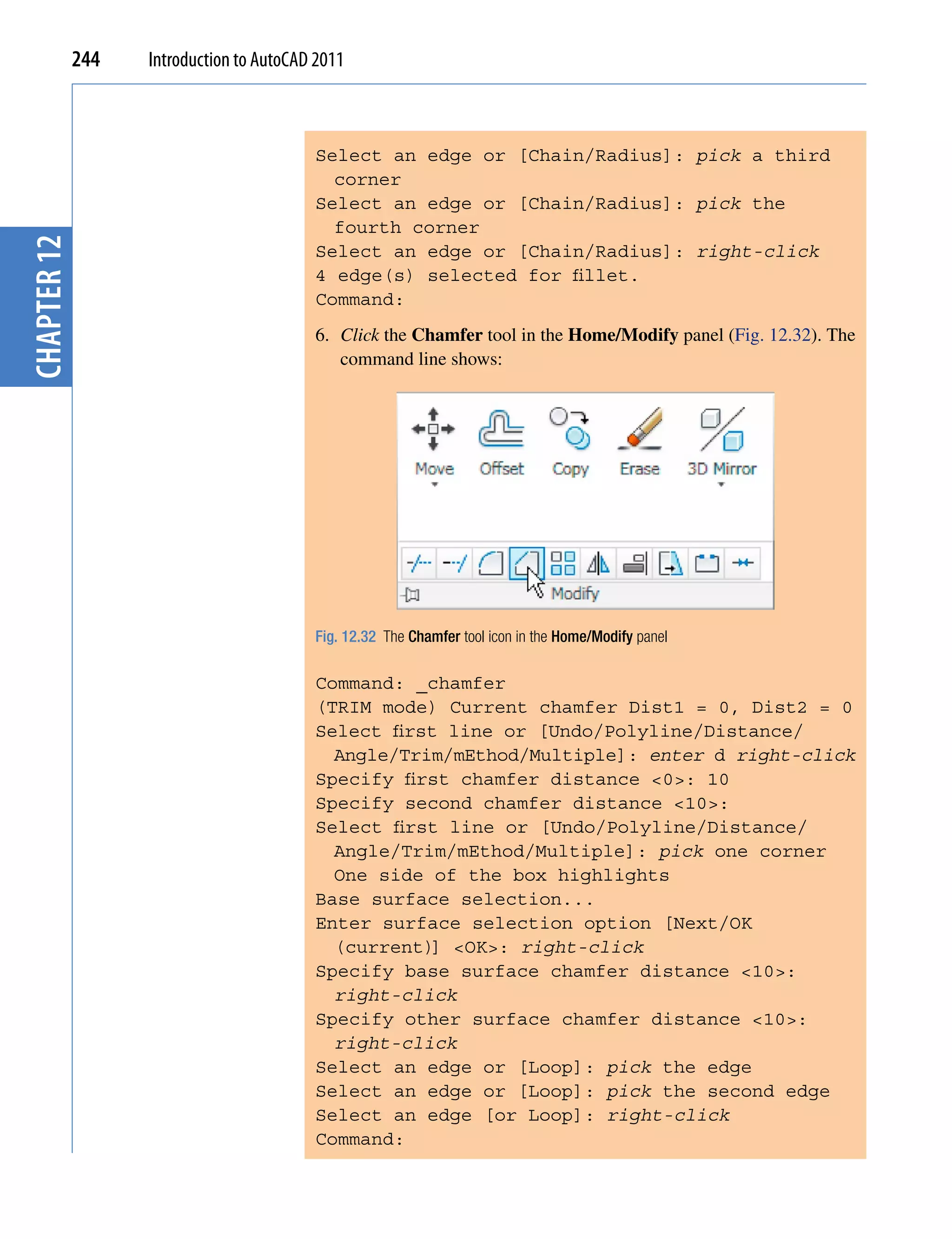 244   Introduction to AutoCAD 2011



                                          Select an edge or [Chain/Radius]: pick a third
                                            corner
                                          Select an edge or [Chain/Radius]: pick the
                                            fourth corner
chapter 12




                                          Select an edge or [Chain/Radius]: right-click
                                          4 edge(s) selected for fillet.
                                          Command:
                                          6. Click the Chamfer tool in the Home/Modify panel (Fig. 12.32). The
                                             command line shows:




                                          Fig. 12.32 The Chamfer tool icon in the Home/Modify panel

                                          Command: _chamfer
                                          (TRIM mode) Current chamfer Dist1 = 0, Dist2 = 0
                                          Select first line or [Undo/Polyline/Distance/
                                            Angle/Trim/mEthod/Multiple]: enter d right-click
                                          Specify first chamfer distance <0>: 10
                                          Specify second chamfer distance <10>:
                                          Select first line or [Undo/Polyline/Distance/
                                            Angle/Trim/mEthod/Multiple]: pick one corner
                                            One side of the box highlights
                                          Base surface selection...
                                          Enter surface selection option [Next/OK
                                            (current)] <OK>: right-click
                                          Specify base surface chamfer distance <10>:
                                            right-click
                                          Specify other surface chamfer distance <10>:
                                            right-click
                                          Select an edge or [Loop]: pick the edge
                                          Select an edge or [Loop]: pick the second edge
                                          Select an edge [or Loop]: right-click
                                          Command:
 