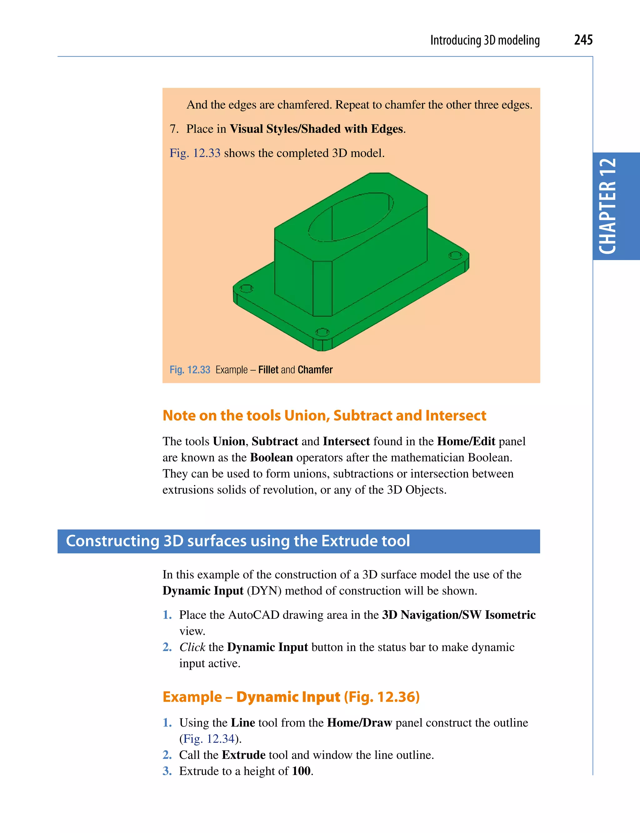 Introducing 3D modeling   245



                 And the edges are chamfered. Repeat to chamfer the other three edges.
              7. Place in Visual Styles/Shaded with Edges.
              Fig. 12.33 shows the completed 3D model.




                                                                                              chapter 12
              Fig. 12.33 Example – Fillet and Chamfer



             Note on the tools Union, Subtract and Intersect
             The tools Union, Subtract and Intersect found in the Home/Edit panel
             are known as the Boolean operators after the mathematician Boolean.
             They can be used to form unions, subtractions or intersection between
             extrusions solids of revolution, or any of the 3D Objects.



constructing 3D surfaces using the extrude tool
             In this example of the construction of a 3D surface model the use of the
             Dynamic Input (DYN) method of construction will be shown.
             1. Place the AutoCAD drawing area in the 3D Navigation/SW Isometric
                view.
             2. Click the Dynamic Input button in the status bar to make dynamic
                input active.

             Example – Dynamic Input (Fig. 12.36)
             1. Using the Line tool from the Home/Draw panel construct the outline
                (Fig. 12.34).
             2. Call the Extrude tool and window the line outline.
             3. Extrude to a height of 100.
 