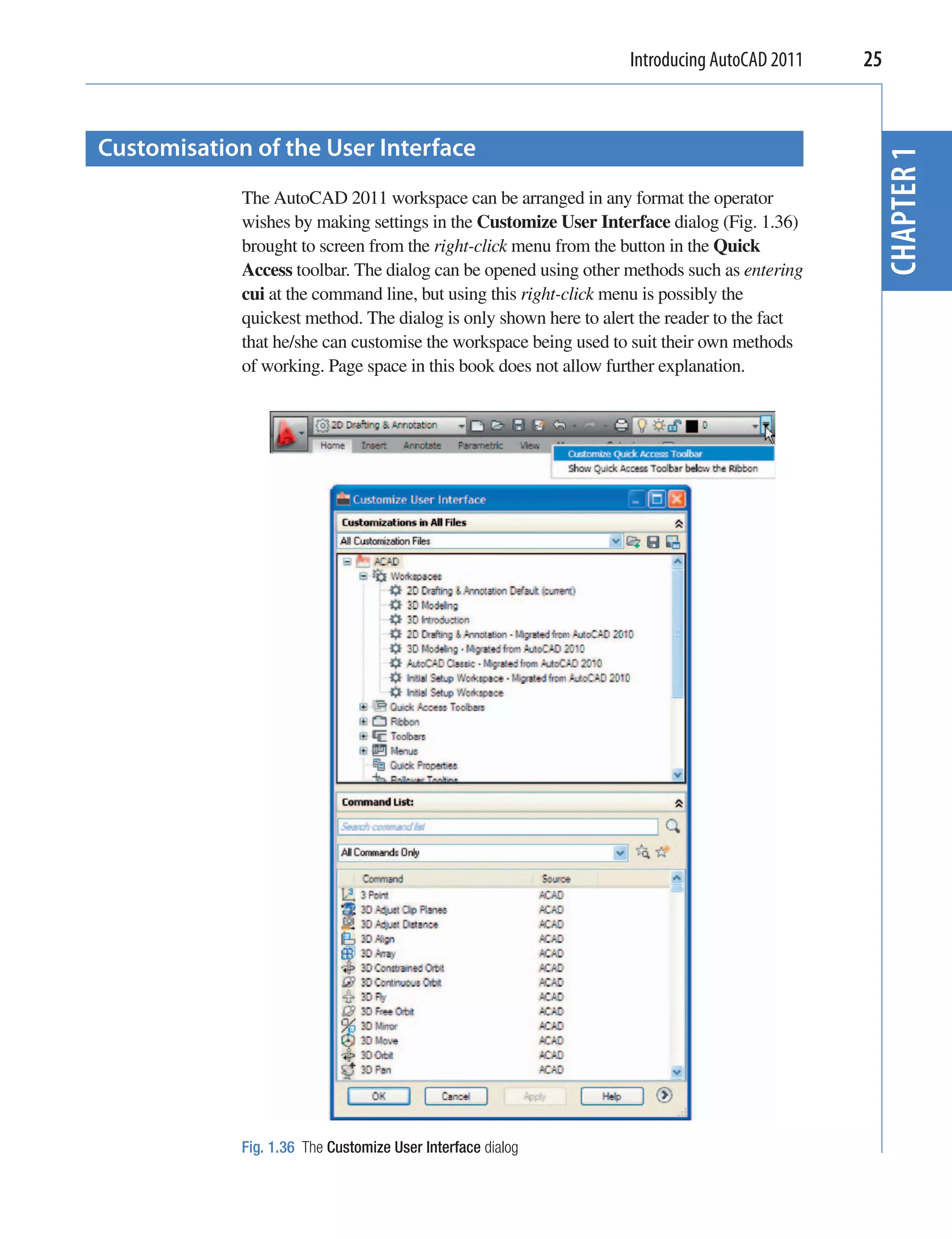 Introducing AutoCAD 2011    25


Customisation of the User Interface




                                                                                               CHAPTER 1
             The AutoCAD 2011 workspace can be arranged in any format the operator
             wishes by making settings in the Customize User Interface dialog (Fig. 1.36)
             brought to screen from the right-click menu from the button in the Quick
             Access toolbar. The dialog can be opened using other methods such as entering
             cui at the command line, but using this right-click menu is possibly the
             quickest method. The dialog is only shown here to alert the reader to the fact
             that he/she can customise the workspace being used to suit their own methods
             of working. Page space in this book does not allow further explanation.




             Fig. 1.36 The Customize User Interface dialog
 