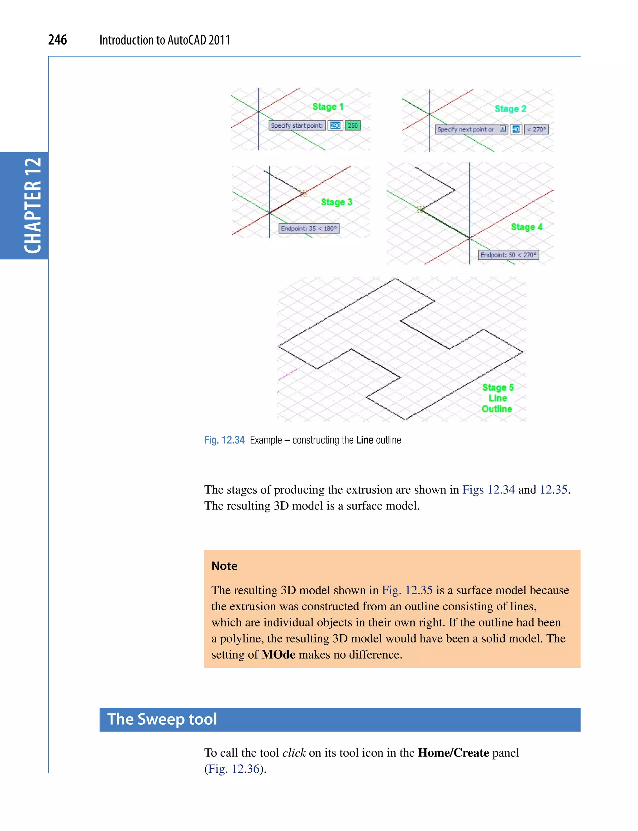 chapter 12   246   Introduction to AutoCAD 2011




                                         Fig. 12.34 Example – constructing the Line outline



                                         The stages of producing the extrusion are shown in Figs 12.34 and 12.35.
                                         The resulting 3D model is a surface model.



                                          Note
                                          The resulting 3D model shown in Fig. 12.35 is a surface model because
                                          the extrusion was constructed from an outline consisting of lines,
                                          which are individual objects in their own right. If the outline had been
                                          a polyline, the resulting 3D model would have been a solid model. The
                                          setting of MOde makes no difference.




                    the sweep tool
                                         To call the tool click on its tool icon in the Home/Create panel
                                         (Fig. 12.36).
 
