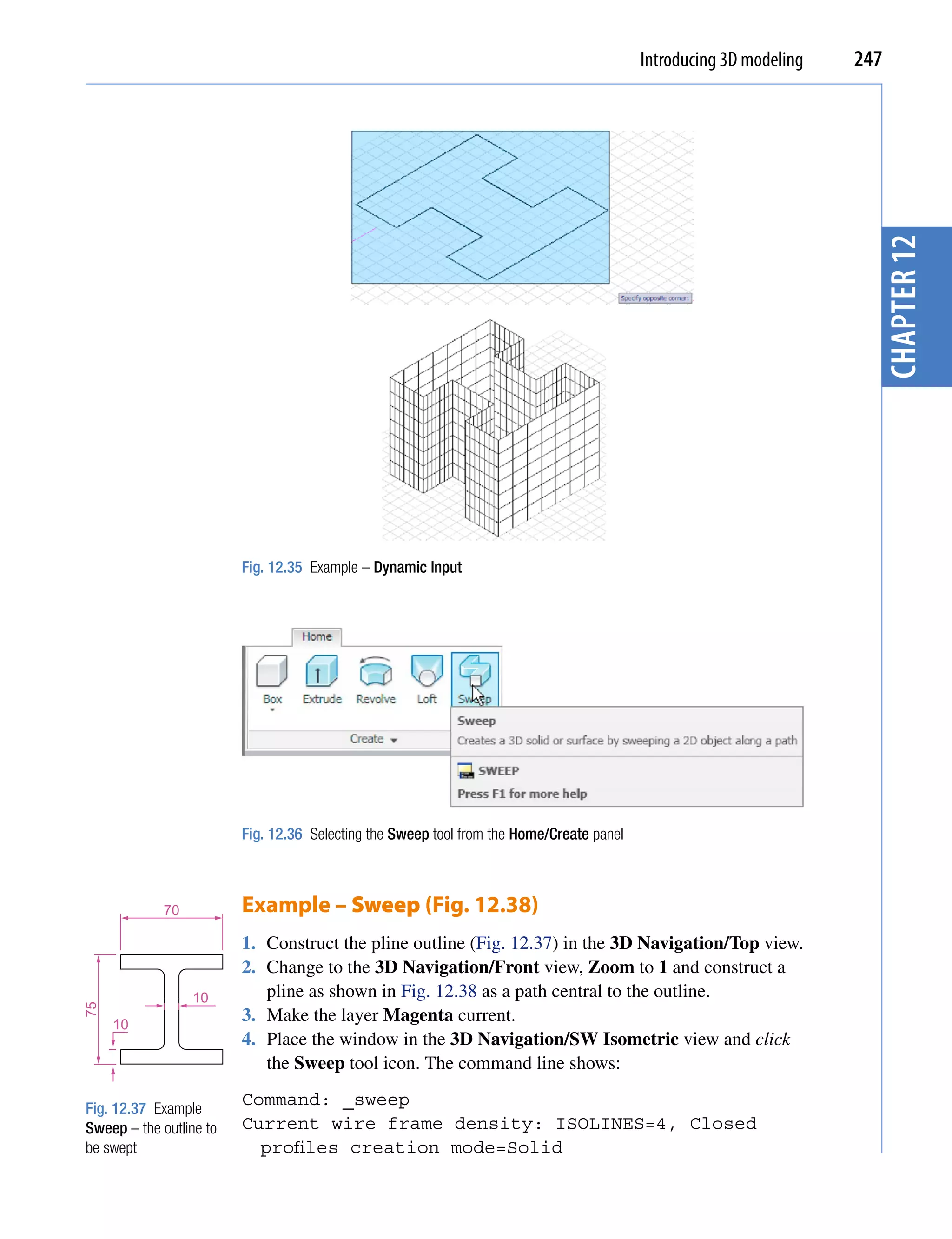 Introducing 3D modeling   247




                                                                                                                      chapter 12
                         Fig. 12.35 Example – Dynamic Input




                         Fig. 12.36 Selecting the Sweep tool from the Home/Create panel



             70          Example – Sweep (Fig. 12.38)
                         1. Construct the pline outline (Fig. 12.37) in the 3D Navigation/Top view.
                         2. Change to the 3D Navigation/Front view, Zoom to 1 and construct a
                  10        pline as shown in Fig. 12.38 as a path central to the outline.
75




     10
                         3. Make the layer Magenta current.
                         4. Place the window in the 3D Navigation/SW Isometric view and click
                            the Sweep tool icon. The command line shows:

Fig. 12.37 Example
                         Command: _sweep
Sweep – the outline to   Current wire frame density: ISOLINES=4, Closed
be swept                   profiles creation mode=Solid
 
